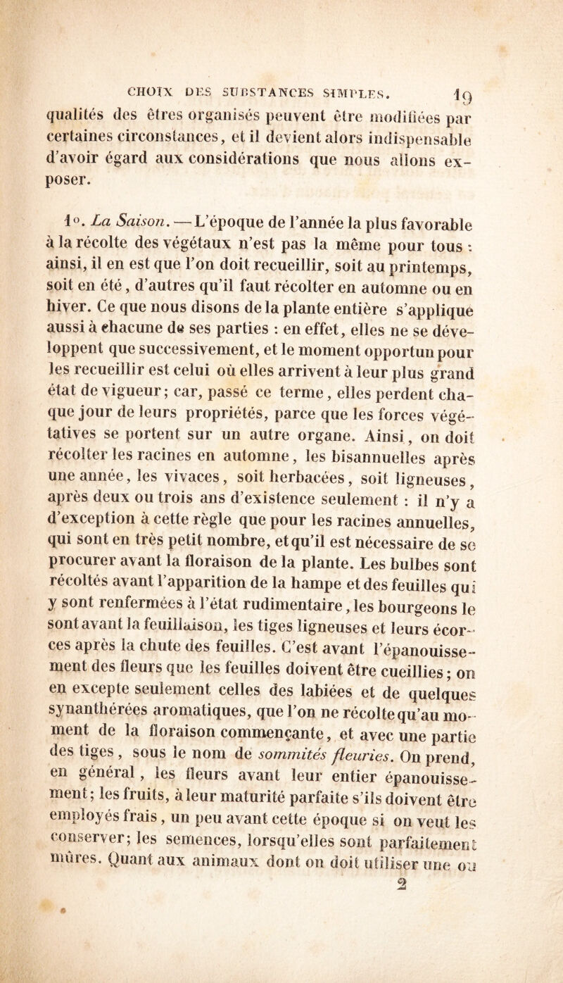 qualités des êtres organisés peuvent être modifiées par certaines circonstances, et il devient alors indispensable d’avoir égard aux considérations que nous allons ex- poser. io. La Saison. L’époque de l’année la plus favorable à la récolte des végétaux n’est pas la même pour tous : ainsi, il en est que l’on doit recueillir, soit au printemps, soit en été, d’autres qu’il faut récolter en automne ou en hiver. Ce que nous disons de la plante entière s’applique aussi à chacune de ses parties : en effet, elles ne se déve- loppent que successivement, et le moment opportun pour les recueillir est celui où elles arrivent à leur plus grand état de vigueur; car, passé ce terme, elles perdent cha- que jour de leurs propriétés, parce que les forces végé- tatives se portent sur un autre organe. Ainsi, on doit récolter les racines en automne, les bisannuelles après une année, les vivaces, soit herbacées, soit ligneuses, après deux ou trois ans d’existence seulement : il n’y a d’exception à cette règle que pour les racines annuelles, qui sont en très petit nombre, et qu’il est nécessaire de se procurer avant la floraison de la plante. Les bulbes sont récoltés avant l’apparition de la hampe et des feuilles qui y sont renfermées h l’état rudimentaire, les bourgeons le sont avant la feuillaison, les tiges ligneuses et leurs écor- ces après la chute des feuilles. C’est avant l’épanouisse- ment des fleurs que les feuilles doivent être cueillies ; on en excepte seulement celles des labiées et de quelques synanthérées aromatiques, que l’on ne récolte qu’au mo- ment de la floraison commençante, et avec une partie des tiges , sous le nom de sommités fleuries. On prend en général, les fleurs avant leur entier épanouisse- ment; les fruits, à leur maturité parfaite s’ils doivent être employés Irais, un peu avant cette époque si on veut les conserver; les semences, lorsqu’elles sont parfaitement mines. Quant aux animaux dont on doit utiliser une ou