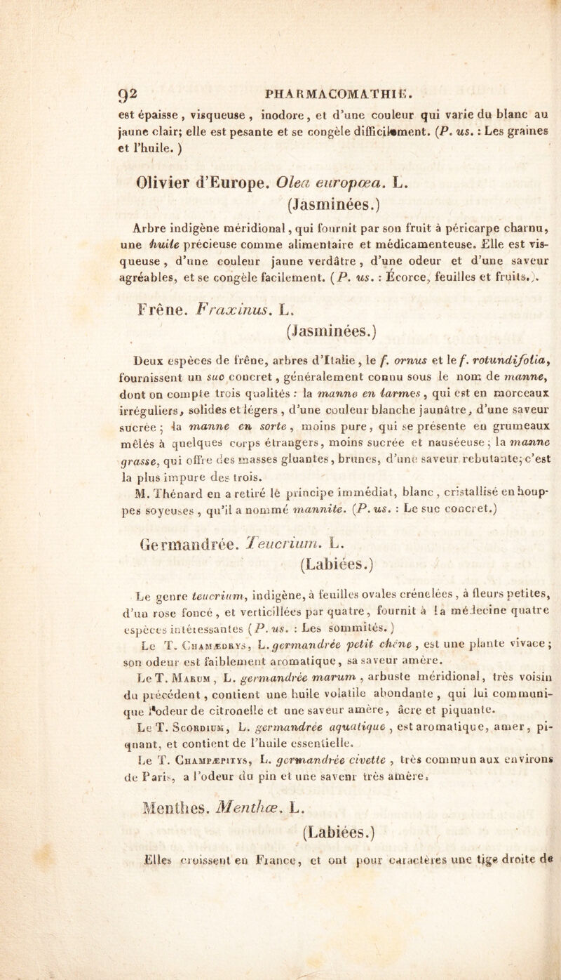 est épaisse , visqueuse , inodore, et d’une couleur qui varie du blanc au jaune clair; elle est pesante et se congèle difficilement. (P. us. : Les graines et l’huile. ) Olivier d’Europe. Olea europœa. L. (Jasminées.) Arbre indigène méridional, qui fournit par son fruit à péricarpe charnu» une huile précieuse comme alimentaire et médicamenteuse. Elle est vis- queuse , d’une couleur jaune verdâtre, d’une odeur et d une saveur agréables, et se congèle facilement. (P. us. : Écorce, feuilles et fruits.). Frêne. Fraxinus. L. (Jasminées.) Deux espèces de frêne, arbres d’Italie, le f. ornus et 1 ef. rotundifolia, fournissent un suo concret, généralement connu sous le nom de manne, dont on compte trois qualités : la manne en larmes, qui est en morceaux irréguliers, solides et légers , d’une couleur blanche jaunâtre, d’une saveur sucrée ; la manne en sorte , moins pure, qui se présente en grumeaux mêlés à quelques corps étrangers, moins sucrée et nauséeuse; la manne grasse, qui offre des masses gluantes, brunes, d’une saveur rebutante;c’est la plus impure des trois. M. Thénard en a retiré lé principe immédiat, blanc , cristallisé en houp- pes soyeuses , qu’il a nommé mannite. (P. us. : Le suc concret.) Germandrée. Teucrium. L. (Labiées.) Le genre teucrium, indigène, à feuilles ovales crénelées , à fleurs petites, d’un rose foncé, et verticillées par quatre, fournit à la médecine quatre espèces intéressantes (P. us. : Les sommités.) Le T. Ghamædrys, h.germandrée petit chêne, est une plante vivace; son odeur est faiblement aromatique, sa saveur amère. Le T. Marum , L. germandrée marum , arbuste méridional, très voisin du précédent, contient une huile volatile abondante , qui lui communi- que i’odeur de citronelle et une saveur amère, âcre et piquante. Le T. Scordium, L. germandrée aquatique , est aromatique, amer, pi- quant, et contient de l’huile essentielle. Le ï. Cuampæpitys, L. germandrée civette , très communaux environs de Paris, a l’odeur du pin et une saveur très amère. Menthes. Menthœ. L. (Labiées.) Elles croissent en Fiance, et ont pour caractères une tige droite de