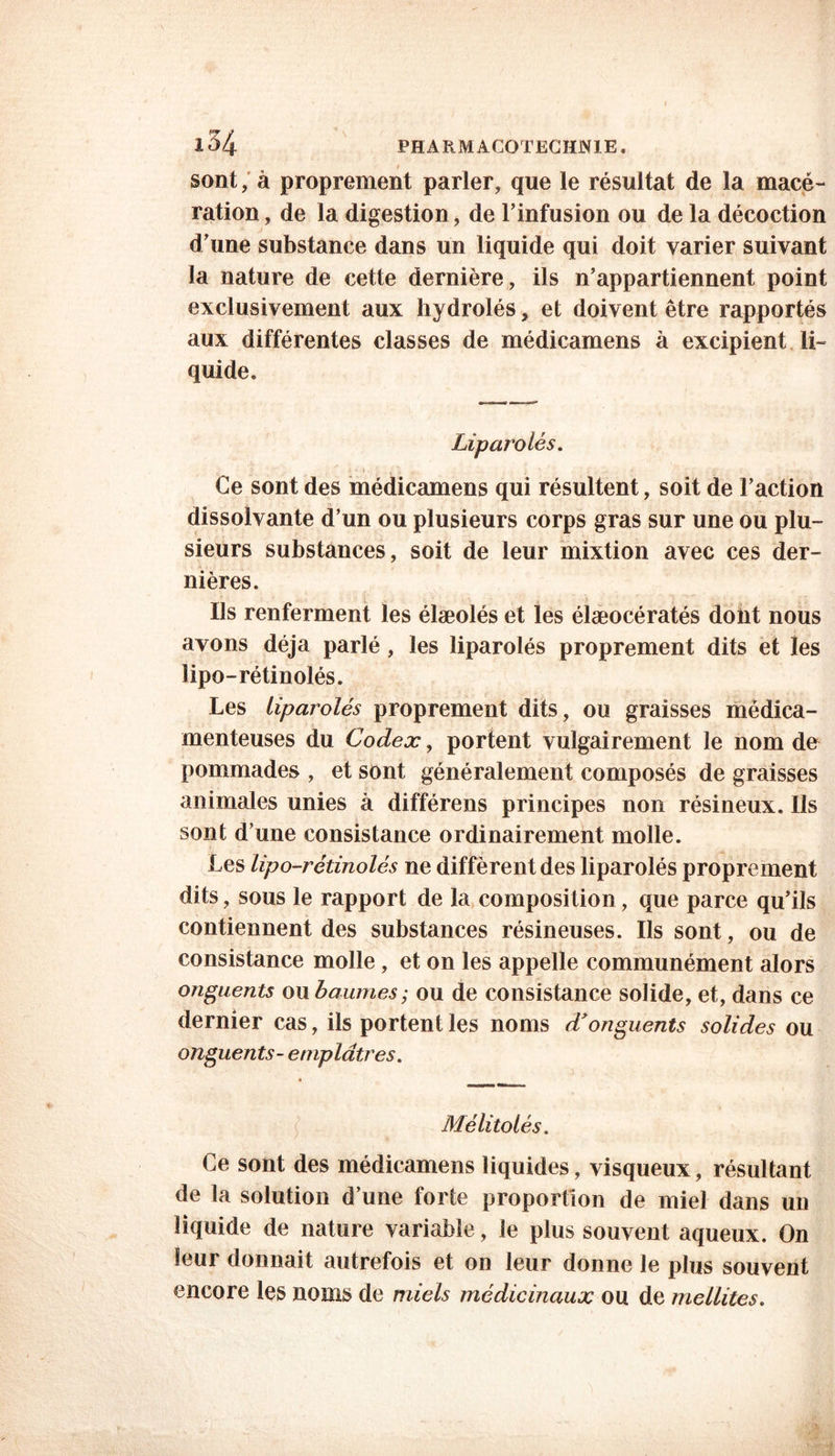 sont, à proprement parler, que le résultat de la macé- ration , de la digestion, de l’infusion ou de la décoction d’une substance dans un liquide qui doit varier suivant la nature de cette dernière, ils n’appartiennent point exclusivement aux hydrolés, et doivent être rapportés aux différentes classes de médicamens à excipient li- quide. Liparolés. Ce sont des médicamens qui résultent, soit de l’action dissolvante d’un ou plusieurs corps gras sur une ou plu- sieurs substances, soit de leur mixtion avec ces der- nières. Ils renferment les élæolés et les élæocératés dont nous avons déjà parlé, les liparolés proprement dits et les lipo-rétinolés. Les liparolés proprement dits, ou graisses médica- menteuses du Codex, portent vulgairement le nom de pommades , et sont généralement composés de graisses animales unies à différens principes non résineux. Ils sont d’une consistance ordinairement molle. Les lipo-rétinolés ne diffèrent des liparolés proprement dits, sous le rapport de la composition, que parce qu’ils contiennent des substances résineuses. Us sont, ou de consistance molle, et on les appelle communément alors onguents ou baumes; ou de consistance solide, et, dans ce dernier cas, ils portent les noms d'onguents solides ou onguents- emplâtres. Mélitolés. Ce sont des médicamens liquides, visqueux, résultant de la solution d’une forte proportion de miel dans un liquide de nature variable, le plus souvent aqueux. On leur donnait autrefois et on leur donne le plus souvent encore les noms de miels médicinaux ou de mellites.