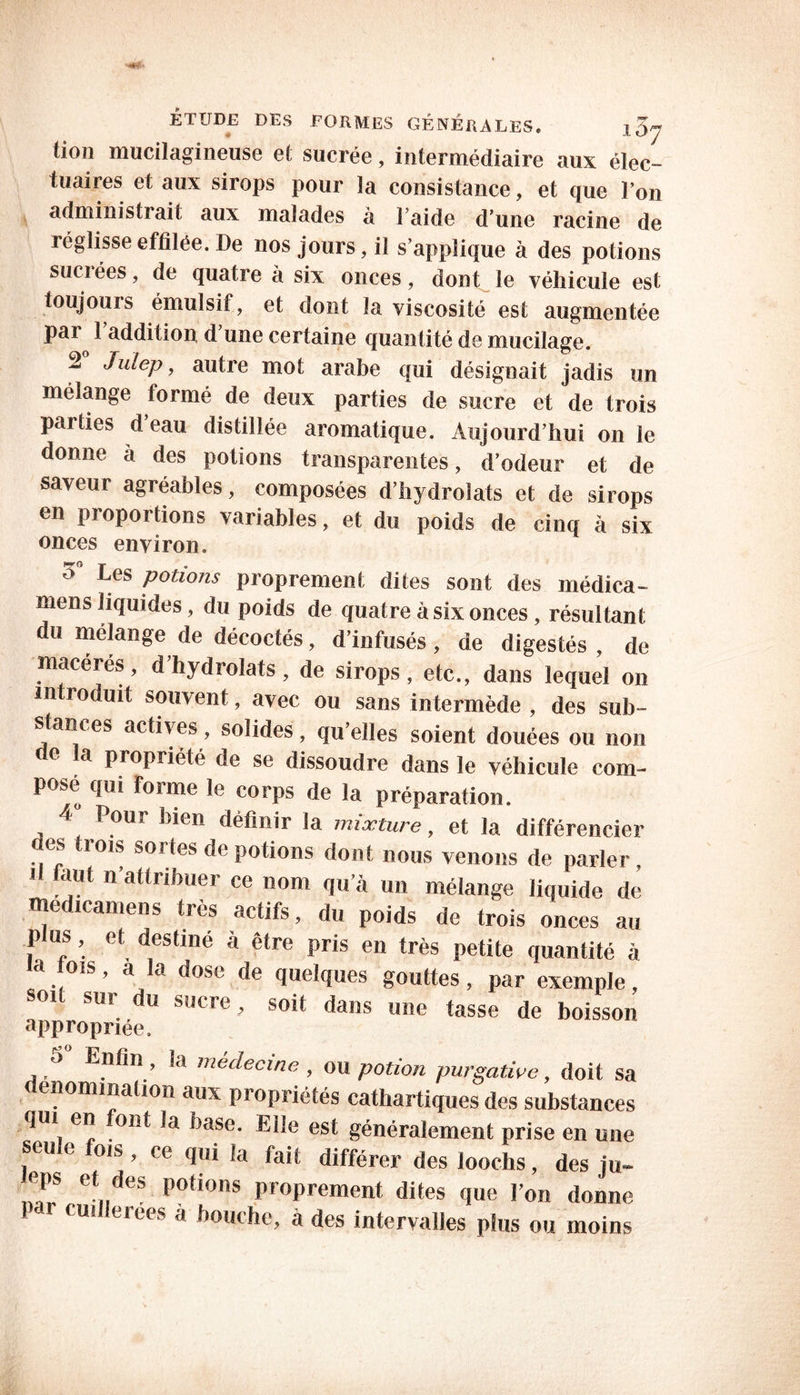 tion mucilagineuse et sucrée, intermédiaire aux élec- tuaires et aux sirops pour la consistance, et que l’on administrait aux maïades a î aide d une racine de réglisse effilée. De nos jours, il s’applique à des potions sucrées, de quatre a six onces, dont le véhicule est toujours émulsif, et dont la viscosité est augmentée pai 1 addition d une certaine quantité de mucilage. 2 Julep, autre mot arabe qui désignait jadis un mélange formé de deux parties de sucre et de trois parties d eau distillée aromatique. Aujourd’hui on le donne à des potions transparentes, d’odeur et de saveur agréables, composées d’hydrolats et de sirops en proportions variables, et du poids de cinq à six onces environ. Les potions proprement dites sont des médica- mens liquides, du poids de quatre à six onces, résultant du mélange de décoctés, d’infusés, de digestés , de macérés, d’hydrolats, de sirops, etc., dans lequel on introduit souvent, avec ou sans intermède , des sub- stances actives , solides , qu’elles soient douées ou non f e a propriété de se dissoudre dans le véhicule com- posé qui Forme le corps de la préparation. ■ Pour bien définir la mixture, et la différencier es trois sortes de potions dont nous venons de parler, il faut n’attribuer ce nom qu’à un mélange liquide de medicamens très actifs, du poids de trois onces au plus, et destiné à être pris en très petite quantité à la fois, a la dose de quelques gouttes, par exemple, soi sur du sucre, soit dans une tasse de boisson appropriée. s Enfin , la médecine , ou potion purgative, doit sa dénomination aux propriétés cathartiques des substances qui en ont la base. Elle est généralement prise en une beule fois , ce qui la fait différer des loochs, des ju- etndeS P°tions proprement dites que l’on donne f ui erees à bouche, à des intervalles plus ou moins