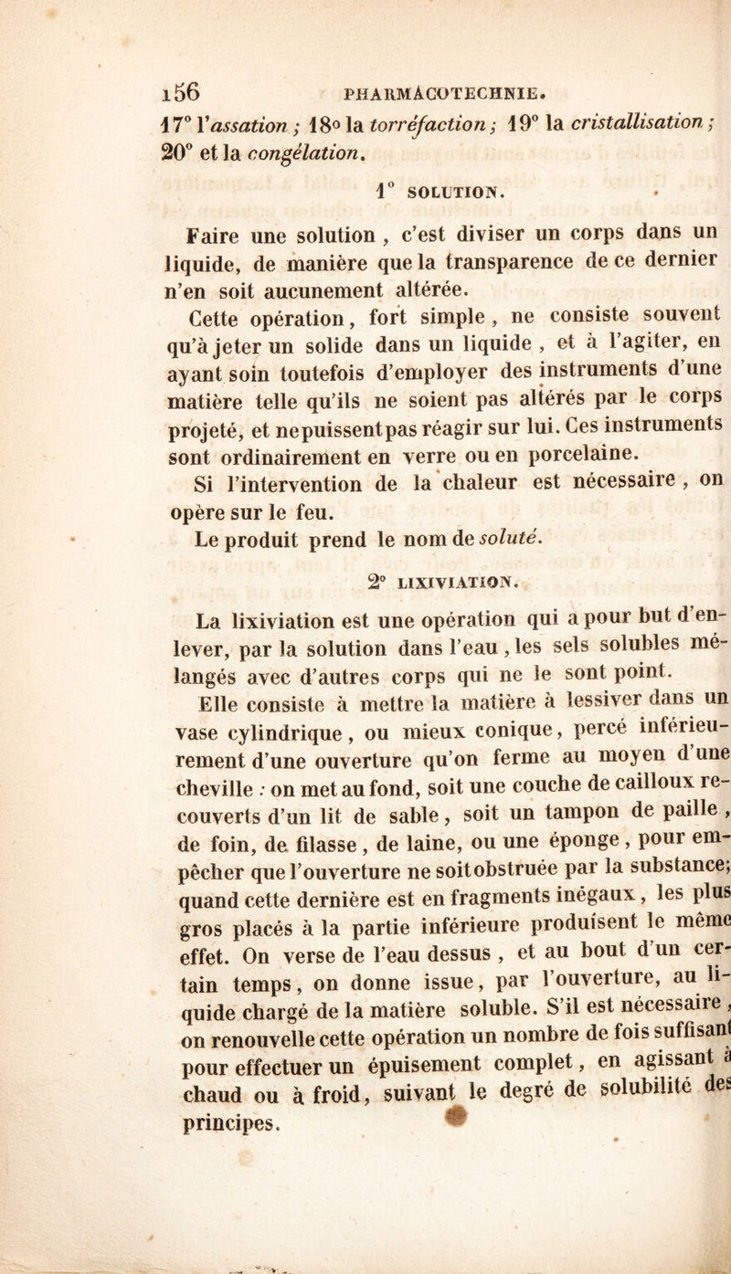 17° Yassation ; 18° la torréfaction ; i9° la cristallisation ; 20° et la congélation. 1° SOLUTION. Faire une solution , c’est diviser un corps dans un liquide, de manière que la transparence de ce dernier n’en soit aucunement altérée. Cette opération, fort simple, ne consiste souvent qu’à jeter un solide dans un liquide , et à l’agiter, en ayant soin toutefois d’employer des instruments dune matière telle qu’ils ne soient pas altérés par le corps projeté, et nepuissentpas réagir sur lui. Ces instruments sont ordinairement en verre ou en porcelaine. Si l’intervention de la chaleur est nécessaire , on opère sur le feu. Le produit prend le nom de soluté. 2° lixiviation. La lixiviation est une opération qui a pour but d en- lever, parla solution dans l’eau, les sels solubles mé- langés avec d’autres corps qui ne le sont point. Elle consiste à mettre la matière à lessiver dans un vase cylindrique, ou mieux conique, percé inférieu- rement d’une ouverture qu’on ferme au moyen d une cheville ; on met au fond, soit une couche de cailloux re- couverts d’un lit de sable, soit un tampon de paille , de foin, de filasse, de laine, ou une éponge , pour em- pêcher que l’ouverture ne soitobstruée par la substance; quand cette dernière est en fragments inégaux, les plus gros placés à la partie inférieure produisent le même effet. On verse de l’eau dessus , et au bout d un cer- tain temps, on donne issue, par l’ouverture, au li- quide chargé de la matière soluble. S’il est nécessaire , on renouvelle cette opération un nombre de fois suffisant pour effectuer un épuisement complet, en agissant à chaud ou à froid, suivant le degré de solubilité des principes. ^