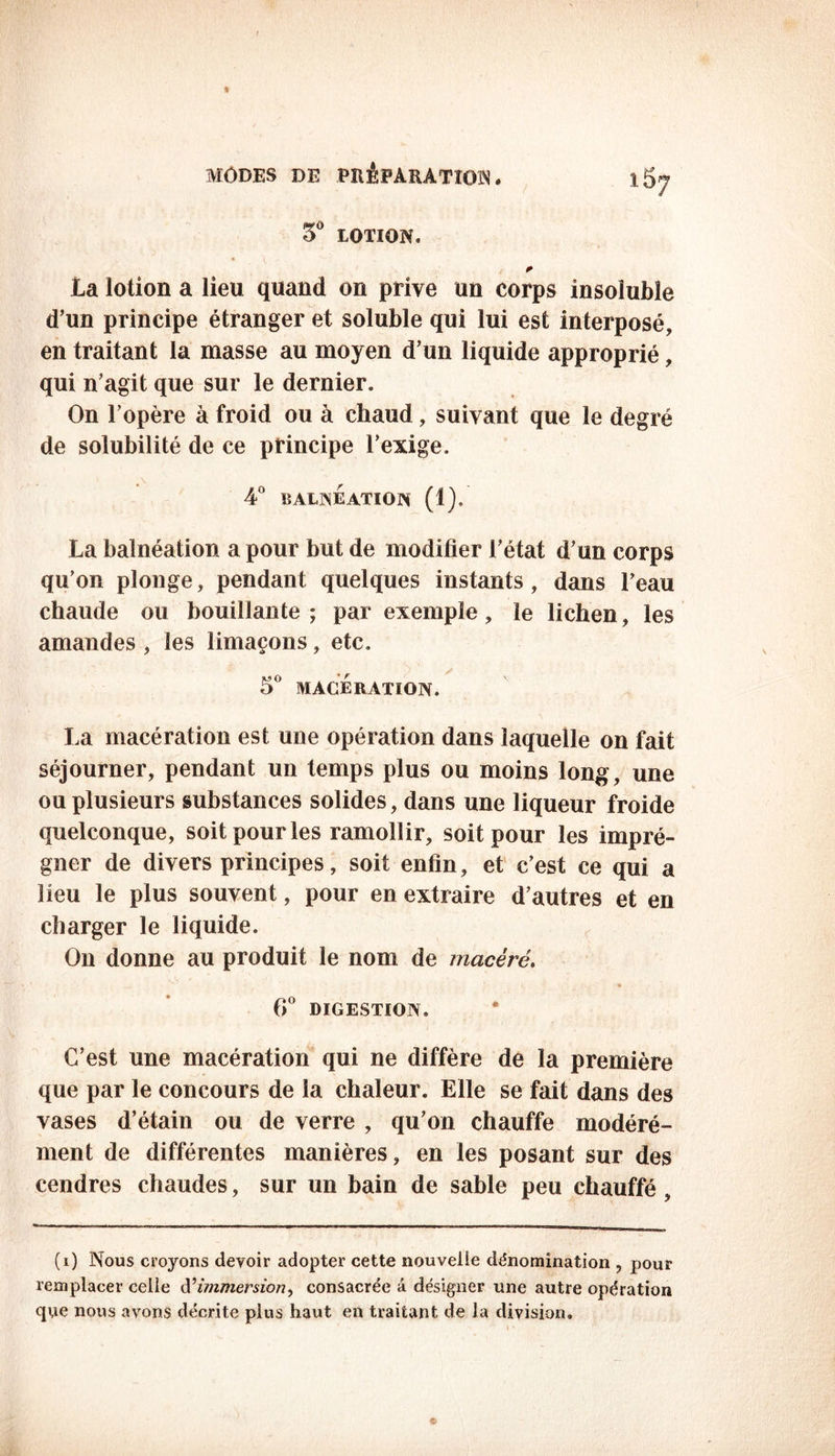 5° LOTION. * la lotion a lieu quand on prive un corps insoluble d’un principe étranger et soluble qui lui est interposé, en traitant la masse au moyen d’un liquide approprié, qui n’agit que sur le dernier. On l’opère à froid ou à chaud, suivant que le degré de solubilité de ce principe l’exige. 4° BALNEATION (1), La balnéation a pour but de modifier l’état d’un corps qu’on plonge, pendant quelques instants, dans l’eau chaude ou bouillante; par exemple, le lichen, les amandes , les limaçons, etc. 5° MACERATION. La macération est une opération dans laquelle on fait séjourner, pendant un temps plus ou moins long, une ou plusieurs substances solides, dans une liqueur froide quelconque, soit pour les ramollir, soit pour les impré- gner de divers principes, soit enfin, et c’est ce qui a lieu le plus souvent, pour en extraire d’autres et en charger le liquide. On donne au produit le nom de macéré. *ï... • ■■ • 6° DIGESTION. C’est une macération qui ne diffère de la première que par le concours de la chaleur. Elle se fait dans des vases d’étain ou de verre , qu’on chauffe modéré- ment de différentes manières, en les posant sur des cendres chaudes, sur un bain de sable peu chauffé , (i) Nous croyons devoir adopter cette nouvelle dénomination , pour remplacer celle d’immersion> consacrée â désigner une autre opération que nous avons décrite plus haut en traitant de la division.