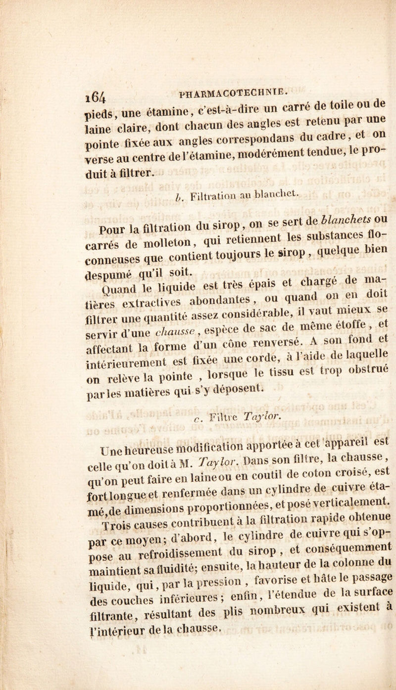 £04 PHARMA.C0TECH1SIE. pieds, une étamine, c’est-à-dire un carré de toile ou de laine claire, dont chacun des angles est retenu par une pointe fixée aux angles correspondons du cadre, et verse au centre de l’étamine, modérément tendue, le pro duit à filtrer. b. Filtration au blanchet. Pour la filtration du sirop, on se sert de blanche*tou carrés de molleton, qui retiennent les su^nces fl - conneusesque contient toujours le sirop, que.que •c.îïæ « « ** - rt « « «ères extractives abondantes, ou quand on en doit filtrer n quantité assez considérable, il vaut mieux se affectant la forme d’un cône renverse. A son tond et intérieurement est fixée une corde, à l’aide de laquelle on relève la pointe , lorsque le tissu est trop obstrue parles matières qui s’y déposent. c. Filtre Taylor. , JC, . ■'* <- \A • ^ ; • , 7 ' Une heureuse modification apportée à cet appareil est celle qu’on doit à M. Taylor. Dans son filtre, la chausse qu’on peut faire en laine ou en coutil de coton croise, est fort longue et renfermée dans un cylindre de cume cla- mé,de dimensions proportionnées, et pose verticalement. Trois causes contribuent à la filtration rapi e o enue par ce moyen; d’abord, le cylindre de cuivre qui s op- pose au refroidissement du sirop , et consequemment maintient sa fluidité; ensuite, la hauteur de la colonne du linuide aui par la pression , favorise et liate le passage KÆitoir.»! enfin, le,enfin, fi. filtrante, résultant des plis nombreux qui existent a rintéripur delà chausse.