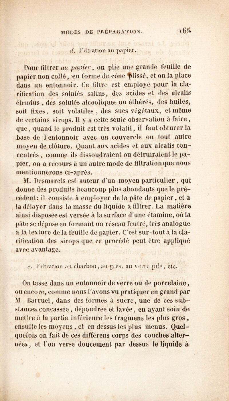 d. Filtration au papier. Pour filtrer au papier, ou plie une grande feuille de papier non collé, en forme de cône fdissé, et on la place dans un entonnoir. Ce filtre est employé pour la cla- rification des solutés salins, des acides et des alcalis étendus , des solutés alcooliques ou éthérés, des huiles, soit fixes, soit volatiles , des sucs végétaux, et même de certains sirops. Il y a cette seule observation à faire, que , quand le produit est très volatil, il faut obturer la base de F entonnoir avec un couvercle ou tout autre moyen de clôture. Quant aux acides et aux alcalis con- centrés , comme ils dissoudraient ou détruiraient le pa- pier, on a recours à un autre mode de filtration que nous mentionnerons ci-après. M. Desmarets est auteur d’un moyen particulier, qui donne des produits beaucoup plus abondants que le pré- cédent: il consiste à employer de la pâte de papier, et à la délayer dans la masse du liquide à filtrer. La matière ainsi disposée est versée à la surface d’une étamine, où la pâte se dépose en formant un réseau feutré, très analogue à la texture de la feuille de papier. C’est sur-tout à la cla- rification des sirops que ce procédé peut être appliqué avec avantage. e. Filtration au charbon, au grès, au verre pilé, etc. On tasse dans un entonnoir de verre ou de porcelaine, ou encore, comme nous l’avons vu pratiquer en grand par M. Barruel, dans des formes â sucre, une de ces sub- stances concassée, dépoudrée et lavée, en ayant soin de mettre à la partie inférieure les fragmens les plus gros, ensuite les moyens , et en dessus les plus menus. Quel- quefois on fait de ces différons corps des couches alter- nées , et l’on verse doucement par dessus le liquide à