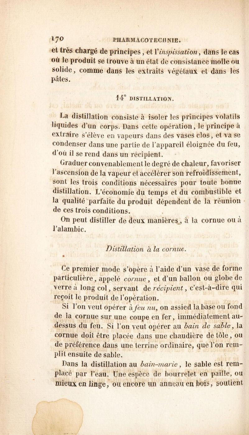 et très chargé de principes, et Y inspissation, dans ie cas où le produit se trouve à un état de consistance molle ou solide, comme dans les extraits végétaux et dans les pâtes. 14° DISTILLATION. La distillation consiste à isoler les principes volatils liquides d’un corps. Dans cette opération, le principe à extraire s’élève en vapeurs dans des vases clos, et va se condenser dans une partie de l’appareil éloignée du feu, d’où il se rend dans un récipient. Graduer convenablement le degré de chaleur, favoriser ^ascension de la vapeur et accélérer son refroidissement, sont les trois conditions nécessaires pour toute bonne distillation. L’économie du temps et du combustible et la qualité parfaite du produit dépendent de la réunion de ces trois conditions. On peut distiller de deux manière^, à ta cornue ou à l’alambic. Distillation h la cornue. * Ce premier mode s’opère à l’aide d’un vase de forme particulière, appelé cornue, et d’un ballon ou globe de verre à long col, servant de récipient, c’est-à-dire qui reçoit le produit de l’opération. Si l’on veut opérer à feu nuy on assied la base ou fond de la cornue sur une coupe en fer, immédiatement au- dessus du feu. Si l’on veut opérer au bain de sable, la cornue doit être placée dans une chaudière de tôle, ou de préférence dans une terrine ordinaire, que l’on rem- plit ensuite de sable. Dans la distillation au bain-marie, le sable est rem- placé par l’eau. Une espèce de bourrelet en paille, ou mieux en linge, ou encore un anneau en bois, soutient