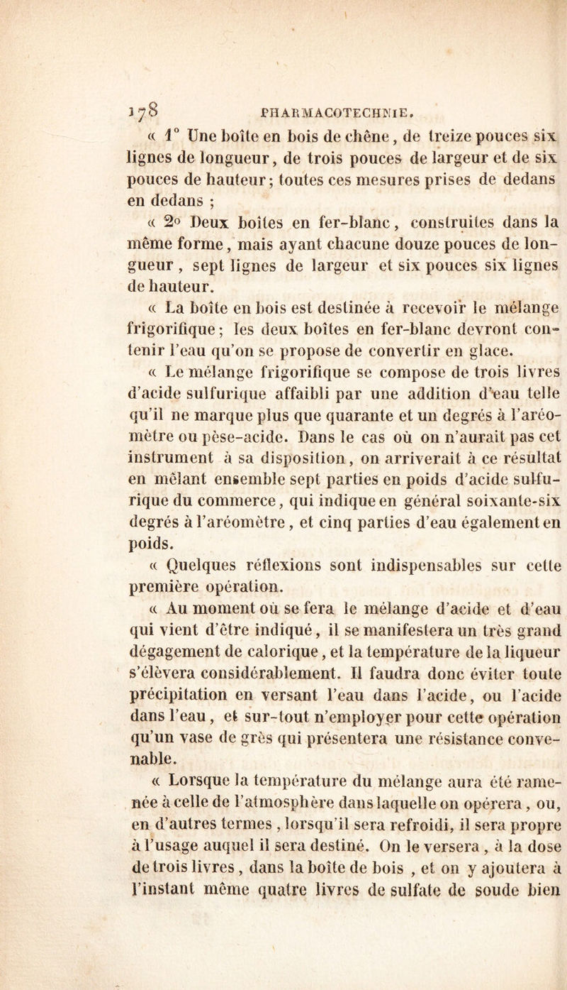 3 J S JPHARMACOTECHNlE, a 1° Une boîte en bois de chêne, de treize ponces six lignes de longueur, de trois pouces de largeur et de six pouces de hauteur; toutes ces mesures prises de dedans en dedans ; « 2o Deux boîtes en fer-blanc, construites dans la même forme, mais ayant chacune douze pouces de lon- gueur , sept lignes de largeur et six pouces six lignes de hauteur. « La boite en bois est destinée à recevoir le mélange frigorifique ; les deux boîtes en fer-blanc devront con- tenir l’eau qu’on se propose de convertir en glace. <c Le mélange frigorifique se compose de trois livres d’acide sulfurique affaibli par une addition d’eau telle qu’il ne marque plus que quarante et un degrés à Laréo- mètre ou pèse-acide. Dans le cas où on n’aurait pas cet instrument à sa disposition, on arriverait à ce résultat en mêlant ensemble sept parties en poids d’acide sulfu- rique du commerce, qui indique en général soixante-six degrés à l’aréomètre, et cinq parties d’eau également en poids. « Quelques réflexions sont indispensables sur cette première opération. cc Au moment ou se fera le mélange d’acide et d’eau qui vient d’être indiqué, il se manifestera un très grand dégagement de calorique, et la température de la liqueur s’élèvera considérablement. Il faudra donc éviter toute précipitation en versant l’eau dans l’acide, ou l’acide dans l’eau, et sur-tout n’employer pour cette opération qu’un vase de grès qui présentera une résistance conve- nable. cc Lorsque la température du mélange aura été rame- née à celle de l’atmosphère dans laquelle on opérera, ou, en d’autres termes , lorsqu’il sera refroidi, il sera propre à l’usage auquel il sera destiné. On le versera, à la dose de trois livres , dans la boîte de bois , et on y ajoutera à l’instant même quatre livres de sulfate de soude bien