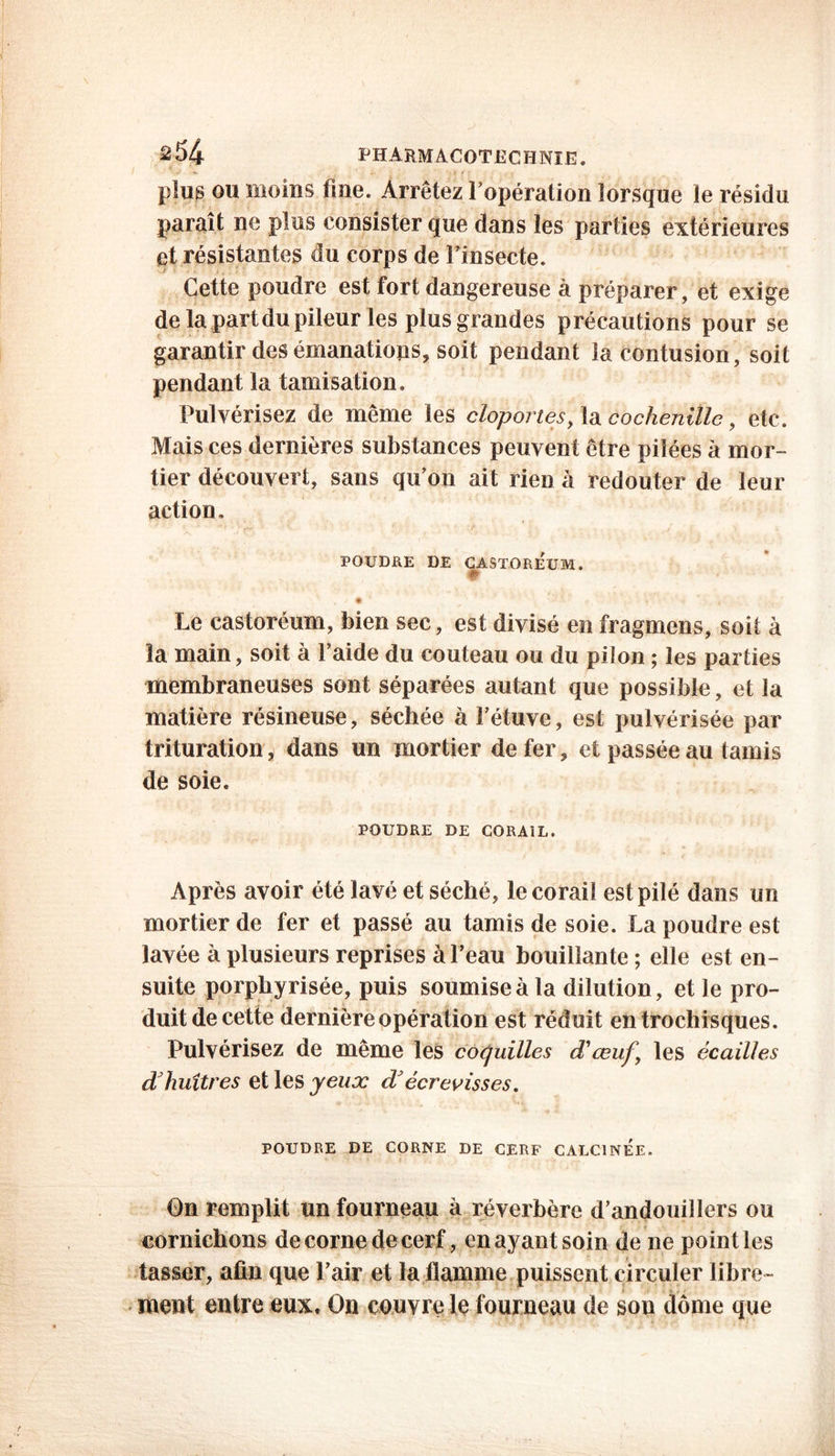 &54 PHARMACOTECHNIE. plus ou moins fine. Arrêtez l’opération lorsque le résidu paraît ne plus consister que dans les parties extérieures et résistantes du corps de Fin secte. Cette poudre est fort dangereuse à préparer, et exige dela partdupileur les plus grandes précautions pour se garantir des émanations, soit pendant îa contusion, soit pendant la tamisation. Pulvérisez de même les cloportes, la cochenille, etc. Mais ces dernières substances peuvent être pilées à mor- tier découvert, sans qu’on ait rien à redouter de leur action. A- <J vÜ i $ .; k i , ’ 'y . • ‘ # V, ' » > ■ * POUDRE DE CASTOREUM. • Le castoréum, bien sec, est divisé en fragmcns, soit à îa main, soit à Faide du couteau ou du pilon ; les parties membraneuses sont séparées autant que possible, et la matière résineuse, séchée à Fétuve, est pulvérisée par trituration, dans un mortier de fer, et passée au tamis de soie. POUDRE DE CORAIL. Après avoir été lavé et séché, le corail est pilé dans un mortier de fer et passé au tamis de soie. La poudre est lavée à plusieurs reprises à l’eau bouillante ; elle est en- suite porphyrisée, puis soumise à la dilution, et le pro- duit de cette dernière opération est réduit entrochisques. Pulvérisez de même les coquilles déœuf \ les écailles d huîtres et les yeux dJ écrevisses. POUDRE DE CORNE DE CERF CALCINEE. On remplit un fourneau à réverbère d’andouillers ou cornichons de corne de cerf, en ayant soin de ne point les tasser, afin que l’air et la flamme puissent circuler libre- ment entre eux. On couvre le fourneau de son dôme que