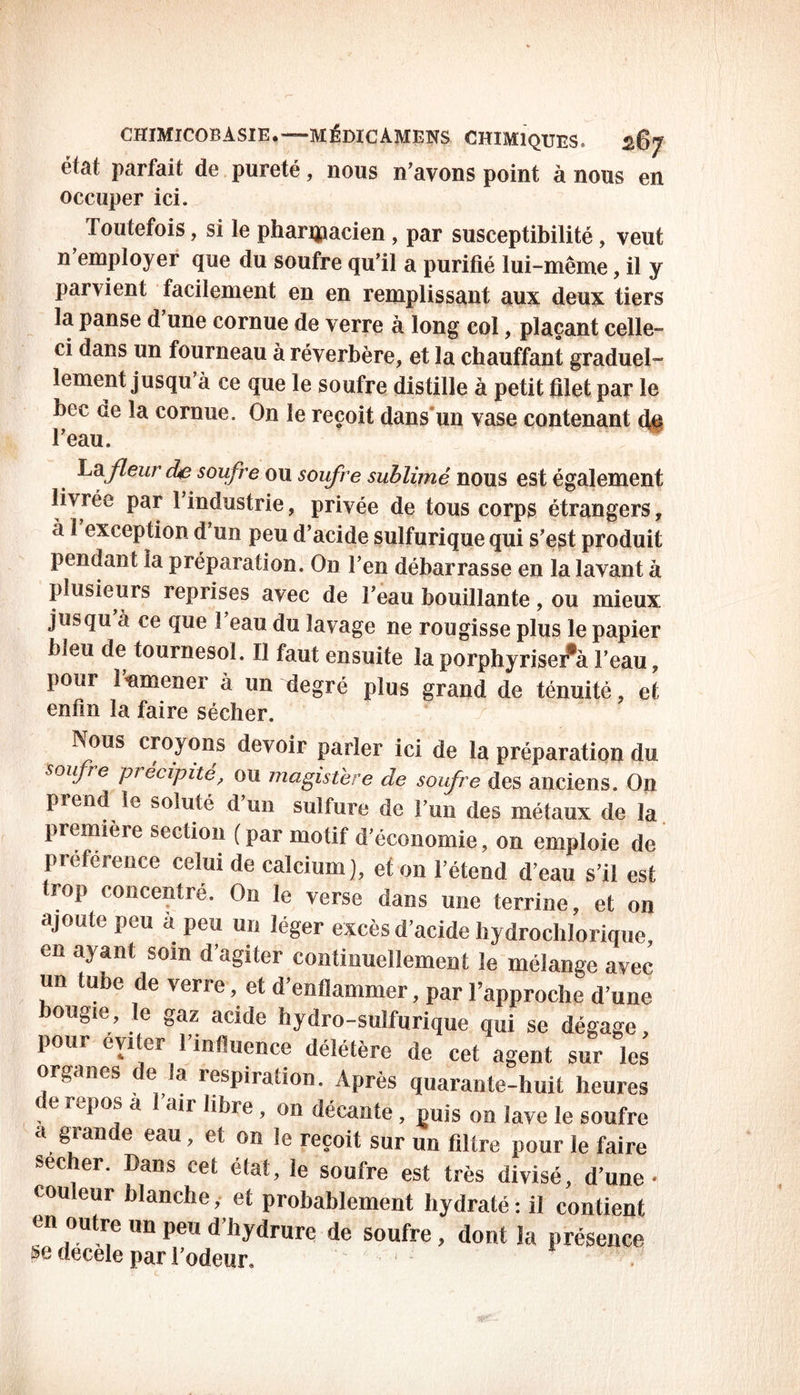 parfait de pureté, nous n'avons point à nous en occuper ici. Toutefois, si le pharmacien , par susceptibilité, veut n'employer que du soufre qu'il a purifié lui-même, il y parvient facilement en en remplissant aux deux tiers la panse d une cornue de verre à long col, plaçant celle- ci dans un fourneau à réverbère, et la chauffant graduel- lement jusqu à ce que le soufre distille à petit filet par le bec de la cornue. On le reçoit dans’un vase contenant d# l'eau. La fleur ciSe soufre ou soufre sublimé nous est également livrée par 1 industrie, privée de tous corps étrangers, à 1 exception d’un peu d’acide sulfurique qui s'est produit pendant la préparation. On l’en débarrasse en la lavant à plusieurs reprises avec de l’eau bouillante, ou mieux jusqu à ce que 1 eau du lavage ne rougisse plus le papier bieu de tournesol. Il faut ensuite la porphyriser^à l’eau, pour î’nmener à un degré plus grand de ténuité, et enfin la faire sécher. ÎSous croyons devoir parler ici de la préparation du soufre précipité, ou magistère de soufre des anciens. On prend le soluté d’un sulfure de l’un des métaux de la première section (par motif d’économie, on emploie de préférence celui de calcium), et on l’étend d’eau s’il est trop concentré. On le verse dans une terrine, et on ajoute peu a peu un léger excès d’acide hydrochlorique, en ayant soin d’agiter continuellement le mélange avec un tube de verre , et d’enflammer, par l’approche d’une bougie, le gaz acide hydro-sulfurique qui se dégage, pour éviter l’influence délétère de cet agent sur les organes e la respiration. Après quarante-huit heures ; e re^°^ a a*r » 011 décante, puis on lave le soufre a grande eau, et on le reçoit sur un filtre pour le faire secher. Dans cet état, le soufre est très divisé, d’une • cou eur blanche, et probablement hydraté: il contient en outre un peu d’hydrure de soufre, dont la présence se decele par l’odeur. < , '