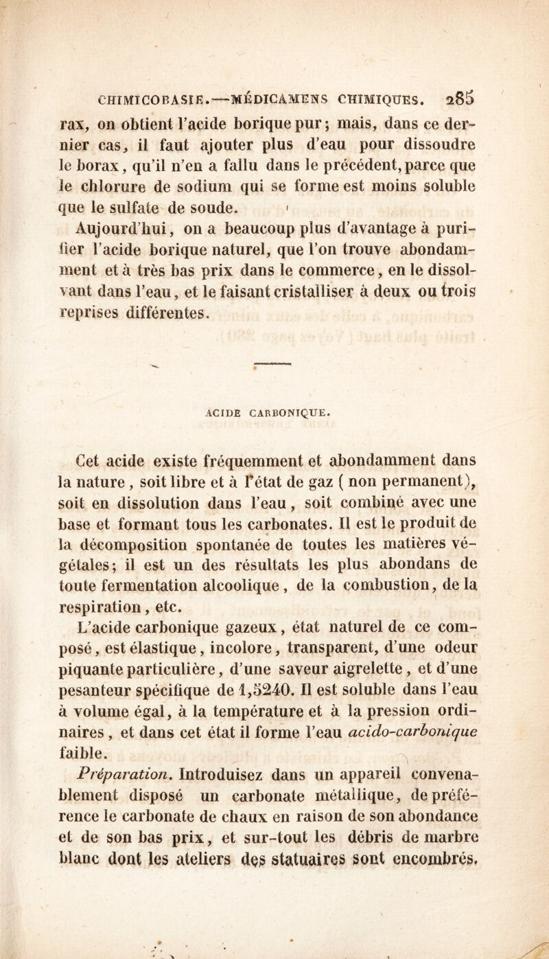 CHIMICOBASIE.— MÉDICÀMENS CHIMIQUES. îxBS rax, on obtient l’acide borique pur; mais, dans ce der- nier cas, il faut ajouter plus d’eau pour dissoudre le borax, qu’il n’en a fallu dans le précédent,parce que le chlorure de sodium qui se forme est moins soluble que le sulfate de soude. • Aujourd’hui, on a beaucoup plus d’avantage à puri- lier l’acide borique naturel, que l’on trouve abondam- ment et à très bas prix dans le commerce, en le dissol- vant dans l’eau, et le faisant cristalliser à deux ou trois reprises différentes. ACIDE CARBONIQUE. Cet acide existe fréquemment et abondamment dans la nature , soit libre et à fétat de gaz ( non permanent), soit en dissolution dans l’eau, soit combiné avec une base et formant tous les carbonates. Il est le produit de la décomposition spontanée de toutes les matières vé- gétales; il est un des résultats les plus abondans de toute fermentation alcoolique, de la combustion, delà respiration, etc. L’acide carbonique gazeux, état naturel de ce com- posé , est élastique, incolore, transparent, d’une odeur piquante particulière, d’une saveur aigrelette, et d’une pesanteur spécifique de 1,5240. Il est soluble dans l’eau à volume égal, à la température et à la pression ordi- naires , et dans cet état il forme l’eau acido-carbonique faible. Préparation. Introduisez dans un appareil convena- blement disposé un carbonate métallique, de préfé- rence le carbonate de chaux en raison de son abondance et de son bas prix, et sur-tout les débris de marbre blanc dont les ateliers des statuaires sont encombrés»