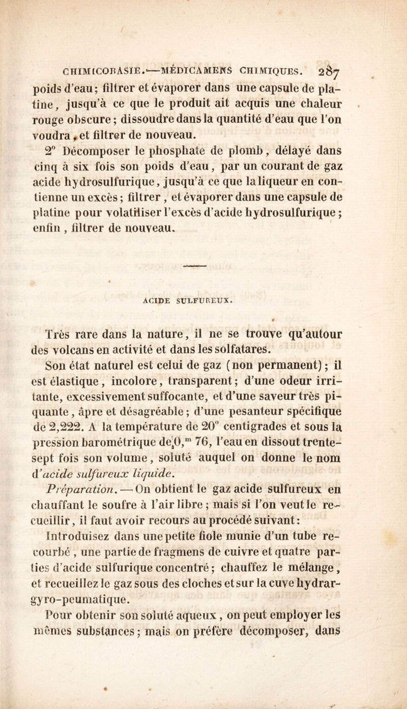 poids d’eau; filtrer et évaporer dans mie capsule de pla- tine, jusqu’à ce que le produit ait acquis une chaleur rouge obscure ; dissoudre dans la quantité d’eau que l’on voudra, et filtrer de nouveau. 2° Décomposer le phosphate de plomb, délayé dans cinq à six fois son poids d’eau, par un courant de gaz acide hydrosulfurique, jusqu’à ce que laliqueur en con- tienne un excès ; filtrer , et évaporer dans une capsule de platine pour volatiliser l’excès d’acide hydrosulfurique ; enfin , filtrer de nouveau. ACIDE SULFUREUX. # Très rare dans la nature, il ne se trouve qu’autour des volcans en activité et dans les solfatares. Son état naturel est celui de gaz (non permanent) ; il est élastique, incolore, transparent ; d’une odeur irri- tante, excessivement suffocante, et d’une saveur très pi- quante , âpre et désagréable ; d’une pesanteur spécifique de 2,222. A la température de 20° centigrades et sous la pression barométrique deâ0,m 76, l’eau en dissout trente- sept fois son volume, soluté auquel on donne le nom d3acide sulfureux liquide. Préparation. — On obtient le gaz acide sulfureux en chauffant le soufre à l’air libre ; mais si l’on veut le re- cueillir , il faut avoir recours au procédé suivant : Introduisez dans une petite fiole munie d’un tube re- courbé , une partie de fragmens de cuivre et quatre par- ties d’acide sulfurique concentré ; chauffez le mélange, et recueillez le gaz sous des cloches et sur la cuve hydrar- gyro-peumatique. Pour obtenir son soluté aqueux, on peut employer les memes substances ; mais on préfère décomposer, dans