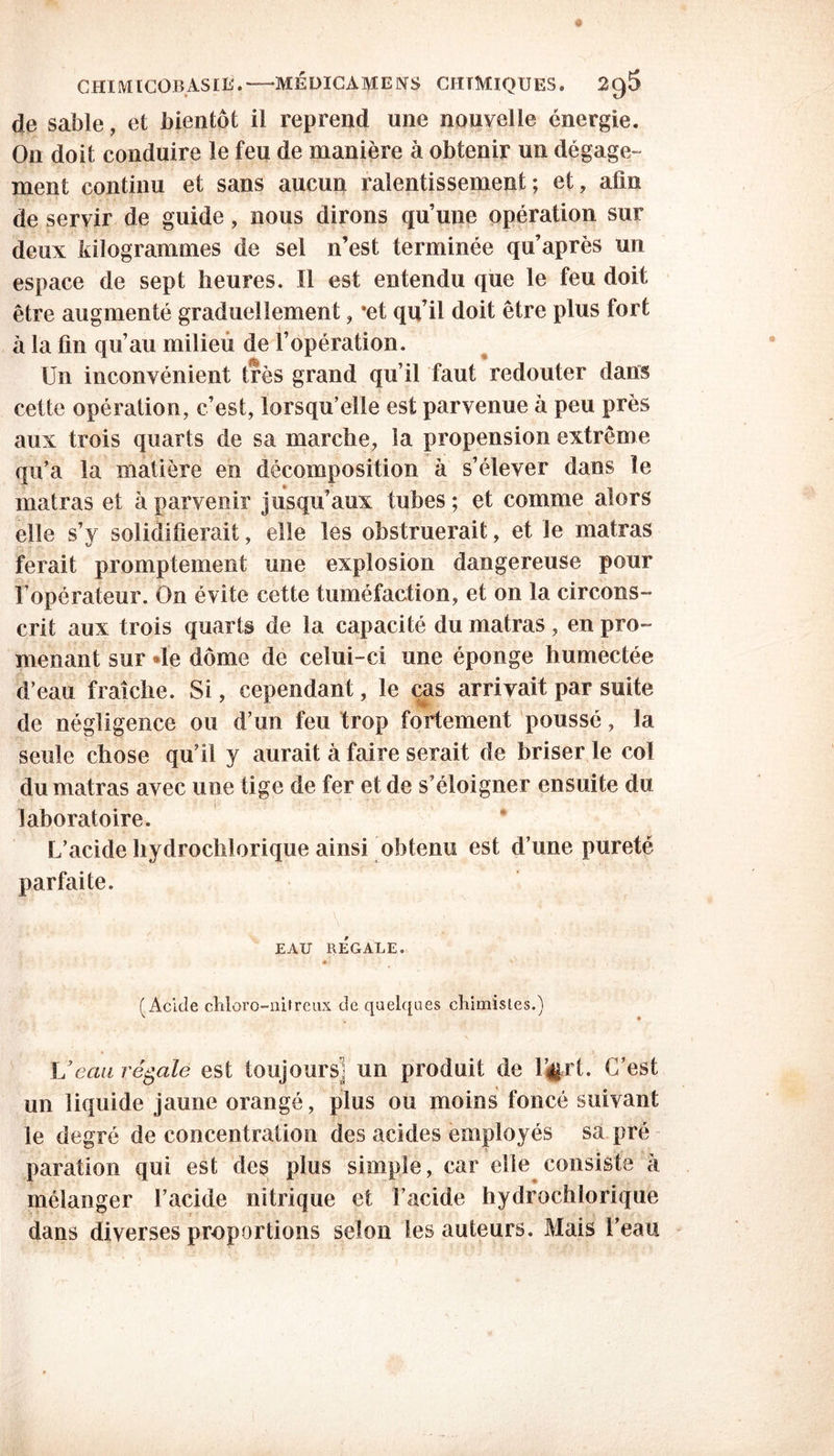 de sable, et bientôt il reprend une nouvelle énergie. O11 doit conduire le feu de manière à obtenir un dégage- ment continu et sans aucun ralentissement; et, afin de servir de guide, nous dirons qu’une opération sur deux kilogrammes de sel n’est terminée qu’après un espace de sept heures. Il est entendu que le feu doit être augmenté graduellement, *et qu’il doit être plus fort à la fin qu’au milieu de l’opération. Un inconvénient très grand qu’il faut redouter dans cette opération, c’est, lorsqu’elle est parvenue à peu près aux trois quarts de sa marche, la propension extrême qu’a la matière en décomposition à s’élever dans le matras et à parvenir jusqu’aux tubes ; et comme alors elle s’y solidifierait, elle les obstruerait, et le matras ferait promptement une explosion dangereuse pour l’opérateur. On évite cette tuméfaction, et on la circons- crit aux trois quarts de la capacité du matras, en pro- menant sur *le dôme de celui-ci une éponge humectée d’eau fraîche. Si, cependant, le cas arrivait par suite de négligence ou d’un feu trop fortement poussé, la seule chose qu’il y aurait à faire serait de briser le col du matras avec une tige de fer et de s’éloigner ensuite du laboratoire. L’acide hydrochlorique ainsi obtenu est d’une pureté parfaite. EAU RÉGALE. * • %■ (Acide chloro-nitreux de quelques chimistes.) Veau régale est toujours] un produit de l’#rt. C’est un liquide jaune orangé, plus ou moins foncé suivant le degré déconcentration des acides employés sa pré paration qui est des plus simple, car elle consiste à mélanger l’acide nitrique et l’acide hydrochlorique dans diverses proportions selon les auteurs. Mais l’eau