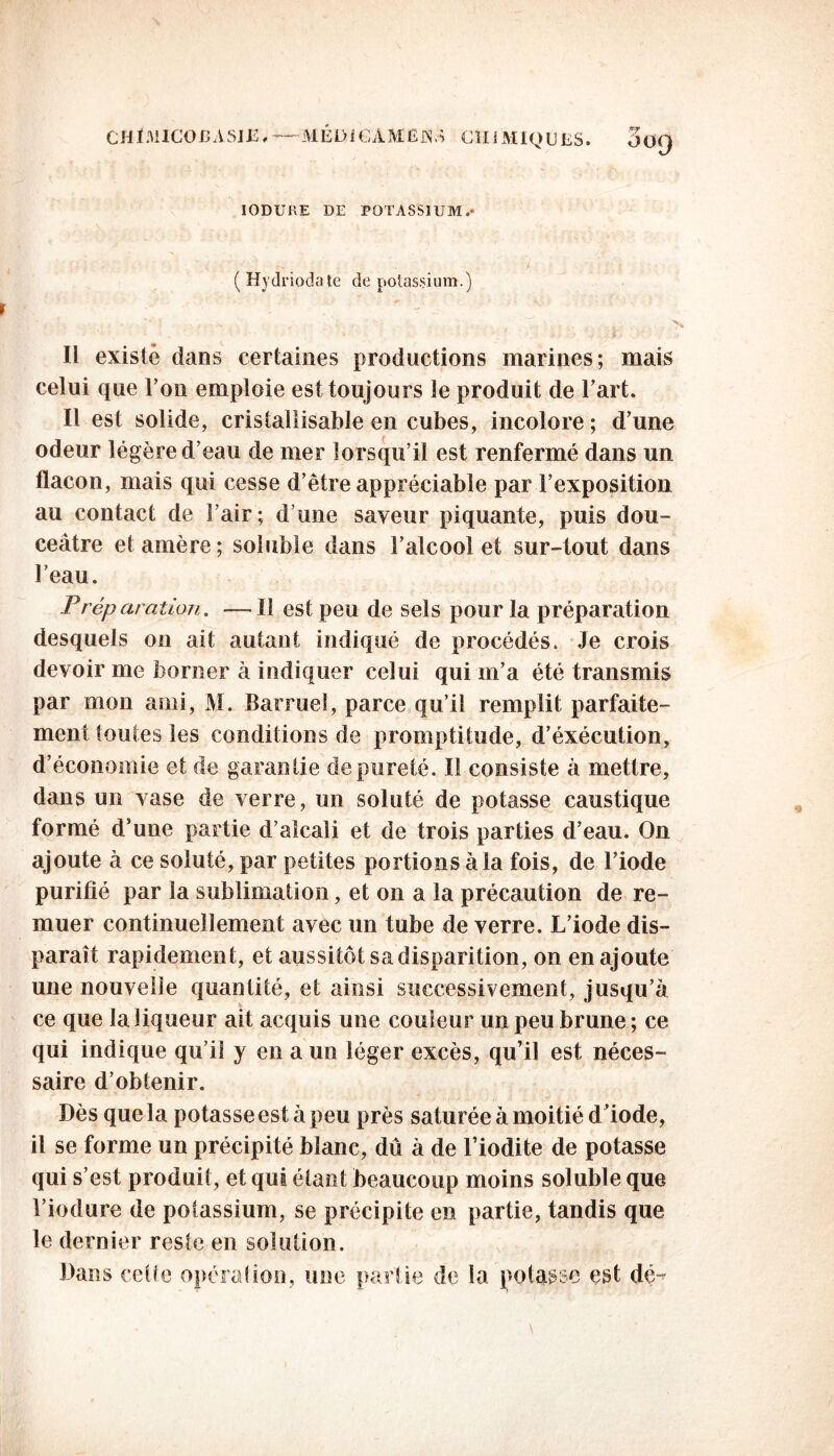 CHÏMICOBASIE » ■— MÊD1GAMEÀ* CÏIiMlQ U LS. 3o<J IODURE DE POTASSIUM.' ( Hydriodate de potassium.) ^ - > Il existé dans certaines productions marines; mais celui que l’on emploie est toujours le produit de l’art. Il est solide, cristallisable en cubes, incolore ; d’une odeur légère d’eau de mer lorsqu’il est renfermé dans un flacon, mais qui cesse d’être appréciable par l’exposition au contact de l’air; d’une saveur piquante, puis dou- ceâtre et amère ; soluble dans l’alcool et sur-tout dans l’eau. Préparation. —Il est peu de sels pour la préparation desquels on ait autant indiqué de procédés. Je crois devoir me borner à indiquer celui qui m’a été transmis par mon ami, M. Barruel, parce qu’il remplit parfaite- ment toutes les conditions de promptitude, d’éxécution, d’économie et de garantie de pureté. Il consiste à mettre, dans un vase de verre, un soluté de potasse caustique formé d’une partie d’alcali et de trois parties d’eau. On ajoute à ce soluté, par petites portions à la fois, de l’iode purifié par la sublimation, et on a la précaution de re- muer continuellement avec un tube de verre. L’iode dis- paraît rapidement, et aussitôt sa disparition, on en ajoute une nouvelle quantité, et ainsi successivement, jusqu’à ce que la liqueur ait acquis une couleur un peu brune ; ce qui indique qu’il y en a un léger excès, qu’il est néces- saire d’obtenir. Dès que la potasse est à peu près saturée à moitié d iode, il se forme un précipité blanc, dû à de l’iodite de potasse qui s’est produit, et qui étant beaucoup moins soluble que l’iodure de potassium, se précipite en partie, tandis que le dernier reste en solution. Dans cet le opération, une partie de la potasse est dé^