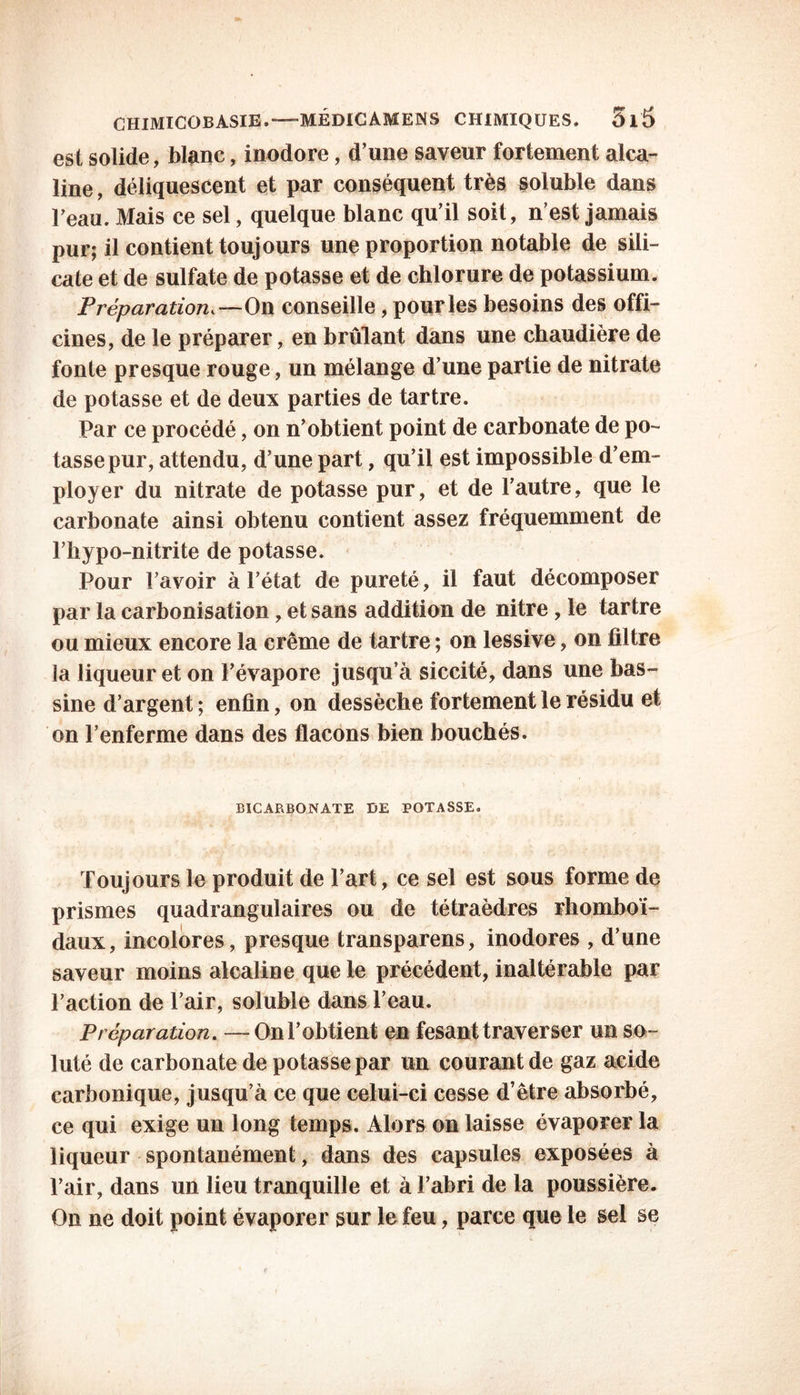 est solide, blanc, inodore, d’une saveur fortement alca- line , déliquescent et par conséquent très soluble dans Teau. Mais ce sel, quelque blanc qu’il soit, n’est jamais pur; il contient toujours une proportion notable de sili- cate et de sulfate de potasse et de chlorure de potassium. Préparation,—On conseille, pour les besoins des offi- cines, de le préparer, en brûlant dans une chaudière de fonte presque rouge, un mélange d’une partie de nitrate de potasse et de deux parties de tartre. Par ce procédé, on n’obtient point de carbonate de po- tasse pur, attendu, d’une part, qu’il est impossible d’em- ployer du nitrate de potasse pur, et de l’autre, que le carbonate ainsi obtenu contient assez fréquemment de l’hypo-nitrite de potasse. Pour l’avoir à l’état de pureté, il faut décomposer par la carbonisation, et sans addition de nitre, le tartre ou mieux encore la crème de tartre ; on lessive, on filtre la liqueur et on l’évapore jusqu’à siccité, dans une bas- sine d’argent ; enfin, on dessèche fortement le résidu et on l’enferme dans des flacons bien bouchés. BICARBONATE DE POTASSE. Toujours le produit de l’art, ce sel est sous forme de prismes quadrangulaires ou de tétraèdres rhomboï- daux, incolores, presque transparens, inodores , d’une saveur moins alcaline que le précédent, inaltérable par l’action de l’air, soluble dans l’eau. Préparation. —On l’obtient en fesant traverser un so- luté de carbonate de potasse par un courant de gaz acide carbonique, jusqu’à ce que celui-ci cesse d’être absorbé, ce qui exige un long temps. Alors on laisse évaporer la liqueur spontanément, dans des capsules exposées à l’air, dans un lieu tranquille et à l’abri de la poussière. On ne doit point évaporer sur le feu, parce que le sel se