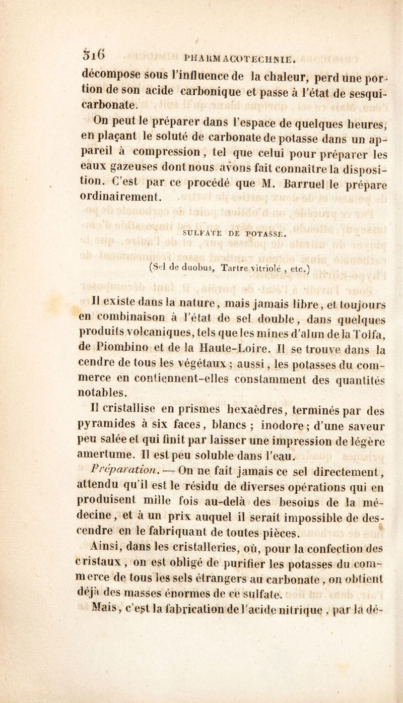PHAUMACOTECHJNIË. décompose sous 1 influence de la chaleur, perd une por - tion de son acide carbonique et passe à Tétât de sesqui- carbonate. On peut le préparer dans l’espace de quelques heures, en plaçant le soluté de carbonate de potasse dans un ap- pareil à compression, tel que celui pour préparer les eaux gazeuses dont nous avons fait connaître la disposi- tion. C’est par ce procédé que M. Barruel le prépare ordinairement. SULFATE DE POTASSE. (Sel de duobus. Tartre vitriolé , etc.) Il existe dans la nature, mais jamais libre, et toujours en combinaison à l’état de sel double, dans quelques produits volcaniques, tels que les mines d’alun de la Toifa, de Piombino et de la Haute-Loire. Il se trouve dans la cendre de tous les végétaux ; aussi, les potasses du com- merce en contiennent-elles constamment des quantités notables. Iî cristallise en prismes hexaèdres, terminés par des pyramides à six faces, blancs ; inodore ; d’une saveur peu salée et qui finit par laisser une impression de légère amertume. Il est peu soluble dans l’eau. Préparation. — On ne fait jamais ce sel directement, attendu qu’il est le résidu de diverses opérations qui en produisent mille fois au-delà des besoins de la mé- decine, et à un prix auquel il serait impossible de des- cendre en le fabriquant de toutes pièces. Ainsi, dans les cristalleries, où, pour la confection des cristaux , on est obligé de purifier les potasses du com- merce de tous les sels étrangers au carbonate, on obtient déjà des masses énormes de ce sulfate. Mais, c’est la fabrication de l’acide nitrique , par la dé-