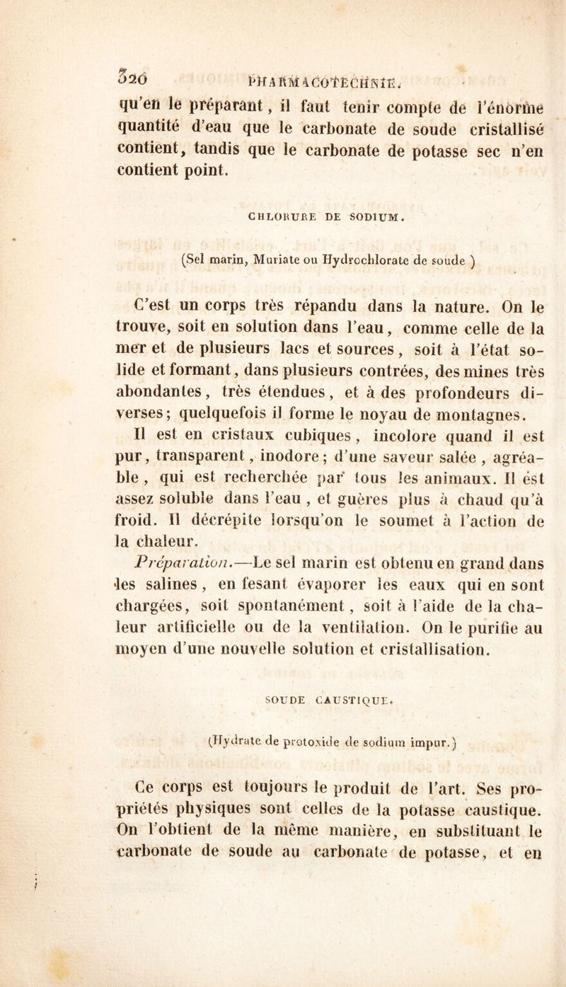 Kîr.»piM4cofr:cii:sîr;. qu’en le préparant, il faut tenir compte de l’énorme quantité d’eau que le carbonate de soude cristallisé contient, tandis que le carbonate de potasse sec n’en contient point. CHLORURE DE SODIUM. (Sel marin, Muriate ou Hydrcchlorate de soude ) C’est un corps très répandu dans la nature. On le trouve, soit en solution dans l’eau, comme celle de la mer et de plusieurs lacs et sources, soit à l’état so- lide et formant, dans plusieurs contrées, des mines très abondantes, très étendues, et à des profondeurs di- verses; quelquefois il forme le noyau de montagnes. Il est en cristaux cubiques , incolore quand il est pur, transparent, inodore; d’une saveur salée , agréa- ble , qui est recherchée par tous les animaux. Il est assez soluble dans l’eau , et guères plus à chaud qu’à froid. Il décrépite lorsqu’on le soumet à l’action de la chaleur. Préparation.—Le sel marin est obtenu en grand dans les salines, en fesant évaporer les eaux qui en sont chargées, soit spontanément, soit à l'aide de la cha- leur artificielle ou de la ventilation. On le purifie au moyen d’une nouvelle solution et cristallisation. SOUDE CAUSTIQUE» (Hydrate de protoxide de sodium impur.) Ce corps est toujours le produit de l’art. Ses pro- priétés physiques sont celles de la potasse caustique. On l’obtient de la même manière, en substituant le carbonate de soude au carbonate de potasse, et en