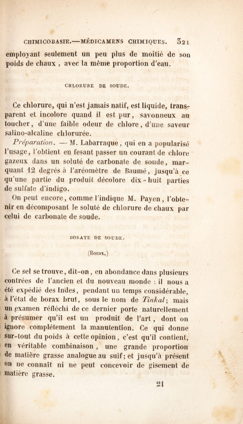 employant seulement un peu plus de moitié de son poids de chaux , avec la même proportion d’eau. CHLORURE DE SOUDE. Ce chlorure, qui n’est jamais natif, est liquide, trans- parent et incolore quand il est pur, savonneux au toucher, d’une faible odeur de chlore, d’une saveur salino-alcaline chlorurée. Préparation. — M. Labarraque, qui en a popularisé l’usage, l’obtient en fesant passer un courant de chlore gazeux dans un soluté de carbonate de soude, mar- quant 12 degrés à l’aréomètre de Baumé, jusqu’à ce qu une partie du produit décolore dix-huit parties de sulfate d’indigo. On peut encore, comme l’indique M. Payen, l’obte- nir en décomposant le soluté de chlorure de chaux par celui de carbonate de soude. BORATE DE SOUDE. (Borax.) Ce sel se trouve, dit-on, en abondance dans plusieurs contrées de l’ancien et du nouveau monde : il nous a été expédié des Indes, pendant un temps considérable, à l’état de borax brut, sous le nom de Tinkal; mais un pxamen réfléchi de ce dernier porte naturellement à présumer qu’il est un produit de l’art, dont on ignore complètement la manutention. Ce qui donne sur-tout du poids à cette opinion, c’est qu’il contient, en véritable combinaison , une grande proportion de matière grasse analogue au suif; et jusqu’à présent on ne connaît ni ne peut concevoir de gisement de matière grasse. 21