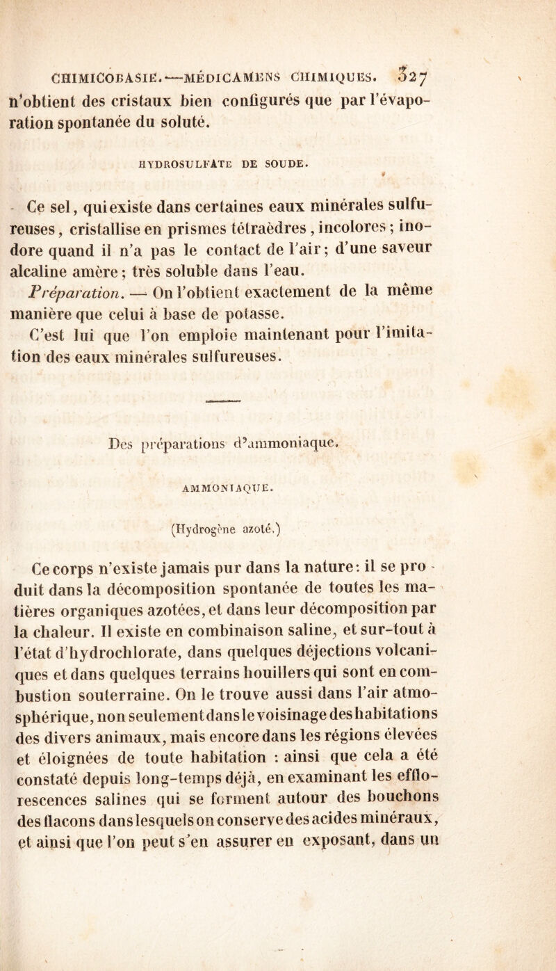 n’obtient des cristaux bien configurés que par l’évapo- ration spontanée du soluté. HYDROSULFATE de soude. Ce sel, qui existe dans certaines eaux minérales sulfu- reuses , cristallise en prismes tétraèdres , incolores ; ino- dore quand il n’a pas le contact de l’air; d’une saveur alcaline amère; très soluble dans l’eau. Préparation. — On l’obtient exactement de la même manière que celui a base de potasse. C’est lui que l’on emploie maintenant pour l’imita- tion des eaux minérales sulfureuses. Des préparations cPammoniaque. AMMONIAQUE. (Hydrogène azoté.) Ce corps n’existe jamais pur dans la nature: il se pro - duit dans la décomposition spontanée de toutes les ma- tières organiques azotées, et dans leur décomposition par la chaleur. Il existe en combinaison saline^ et sur-tout à l’état d’hydrochlorate, dans quelques déjections volcani- ques et dans quelques terrains houillers qui sont en com- bustion souterraine. On le trouve aussi dans l’air atmo- sphérique, non seulementdansle voisinage deshabitations des divers animaux, mais encore dans les régions élevées et éloignées de toute habitation : ainsi que cela a été constaté depuis long-temps déjà, en examinant les efflo- rescences salines qui se forment autour des bouchons des flacons dans lesquels on conserve des acides minéraux, et ainsi que l’on peut s’en assurer en exposant, dans un