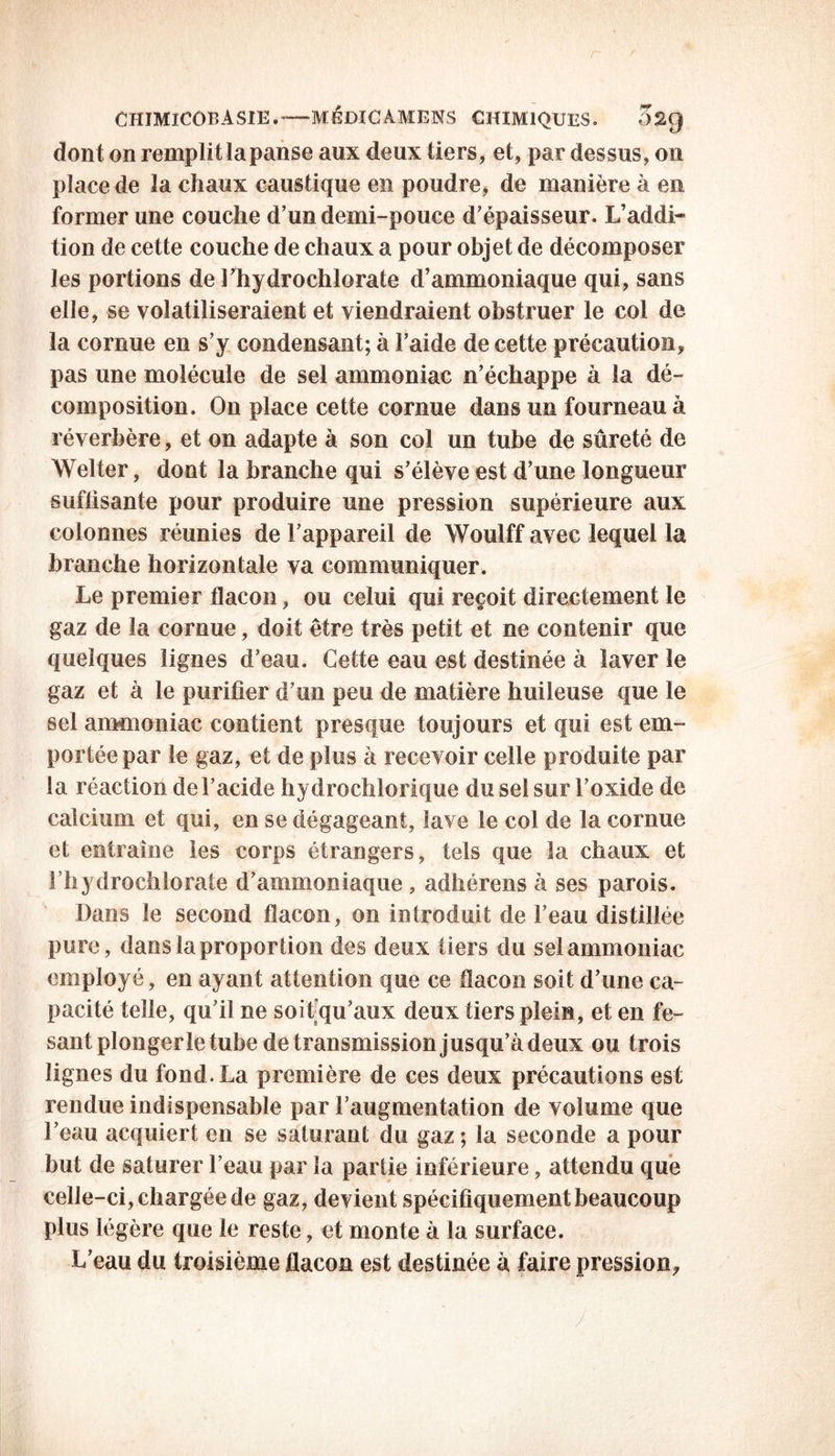 dont on remplit la panse aux deux tiers, et, par dessus, on place de la chaux caustique en poudre, de manière à en former une couche d’un demi-pouce d’épaisseur. L’addi- tion de cette couche de chaux a pour objet de décomposer les portions de l’hydrochlorate d’ammoniaque qui, sans elle, se volatiliseraient et viendraient obstruer le col de la cornue en s’y condensant; à l’aide de cette précaution, pas une molécule de sel ammoniac n’échappe à la dé- composition. On place cette cornue dans un fourneau à réverbère, et on adapte à son col un tube de sûreté de Welter, dont la branche qui s’élève est d’une longueur suffisante pour produire une pression supérieure aux colonnes réunies de l’appareil de Woulff avec lequel la branche horizontale va communiquer. Le premier flacon, ou celui qui reçoit directement le gaz de la cornue, doit être très petit et ne contenir que quelques lignes d’eau. Cette eau est destinée à laver le gaz et à le purifier d’un peu de matière huileuse que le sel ammoniac contient presque toujours et qui est em- portée par le gaz, et de plus à recevoir celle produite par la réaction de l’acide hydrochlorique du sel sur l’oxide de calcium et qui, en se dégageant, lave le col de la cornue et entraîne les corps étrangers, tels que la chaux et l’hydrochlorate d’ammoniaque , adhérens à ses parois. Dans le second flacon, on introduit de l’eau distillée pure, dans la proportion des deux tiers du sel ammoniac employé, en ayant attention que ce flacon soit d’une ca- pacité telle, qu’il ne soit qu’aux deux tiers plein, et en fe- santplongerle tube de transmission jusqu’à deux ou trois lignes du fond. La première de ces deux précautions est rendue indispensable par l’augmentation de volume que l’eau acquiert en se saturant du gaz ; la seconde a pour but de saturer l’eau par la partie inférieure, attendu que celle-ci, chargée de gaz, devient spécifiquement beaucoup plus légère que le reste, et monte à la surface. L’eau du troisième flacon est destinée à faire pression.