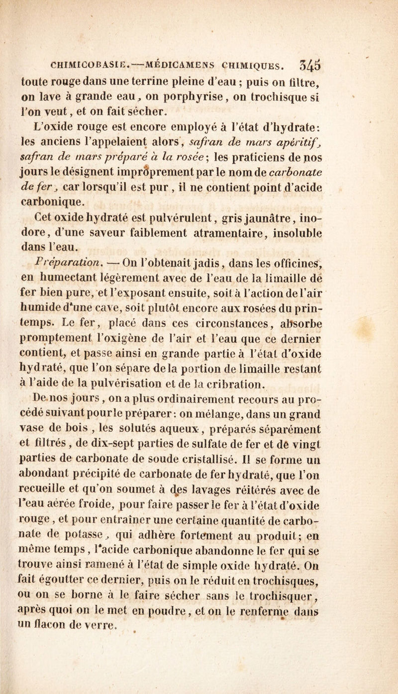 toute rouge dans une terrine pleine d’eau ; puis on filtre, on lave à grande eau^ on porphyrise, on trochisque si l’on veut, et on fait sécher. L’oxide rouge est encore employé à l’état d’hydrate: les anciens l’appelaient alors, safran de mars apéritifs safran de mars préparé à la rosée ; les praticiens de nos jours le désignent improprement par le nom de carbonate de fer j car lorsqu’il est pur , il ne contient point d’acide carbonique. Cet oxide hydraté est pulvérulent, gris jaunâtre, ino- dore, d’une saveur faiblement atramentaire, insoluble dans l’eau. P réparation. — On l’obtenait jadis, dans les officines, en humectant légèrement avec de l’eau de la limaille de fer bien pure, et l’exposant ensuite, soit à faction de l’air humide dhme cave, soit plutôt encore aux rosées du prin- temps. Le fer, placé dans ces circonstances, absorbe promptement l’oxigène de l’air et l’eau que ce dernier contient, et passe ainsi en grande partie à l’état d’oxide hydraté, que l’on sépare delà portion de limaille restant à l’aide de la pulvérisation et de la cribration. De.nos jours, on a plus ordinairement recours au pro- cédé suivant pour le préparer : on mélange, dans un grand vase de bois , les solutés aqueux, préparés séparément et filtrés, de dix-sept parties de sulfate de fer et de vingt parties de carbonate de soude cristallisé. Il se forme un abondant précipité de carbonate de fer hydraté, que l’on recueille et qu’on soumet à des lavages réitérés avec de l’eau aérée froide, pour faire passer le fer à l’état d’oxide rouge, et pour entraîner une certaine quantité de carbo- nate de potasse^ qui adhère fortement au produit; en même temps, facide carbonique abandonne le fer qui se trouve ainsi ramené à l’état de simple oxide hydraté. On fait égoutter ce dernier, puis on le réduit en trochisques, ou on se borne à le faire sécher sans le trochisquer, après quoi on le met en poudre, et on le renferme dans un flacon de verre»