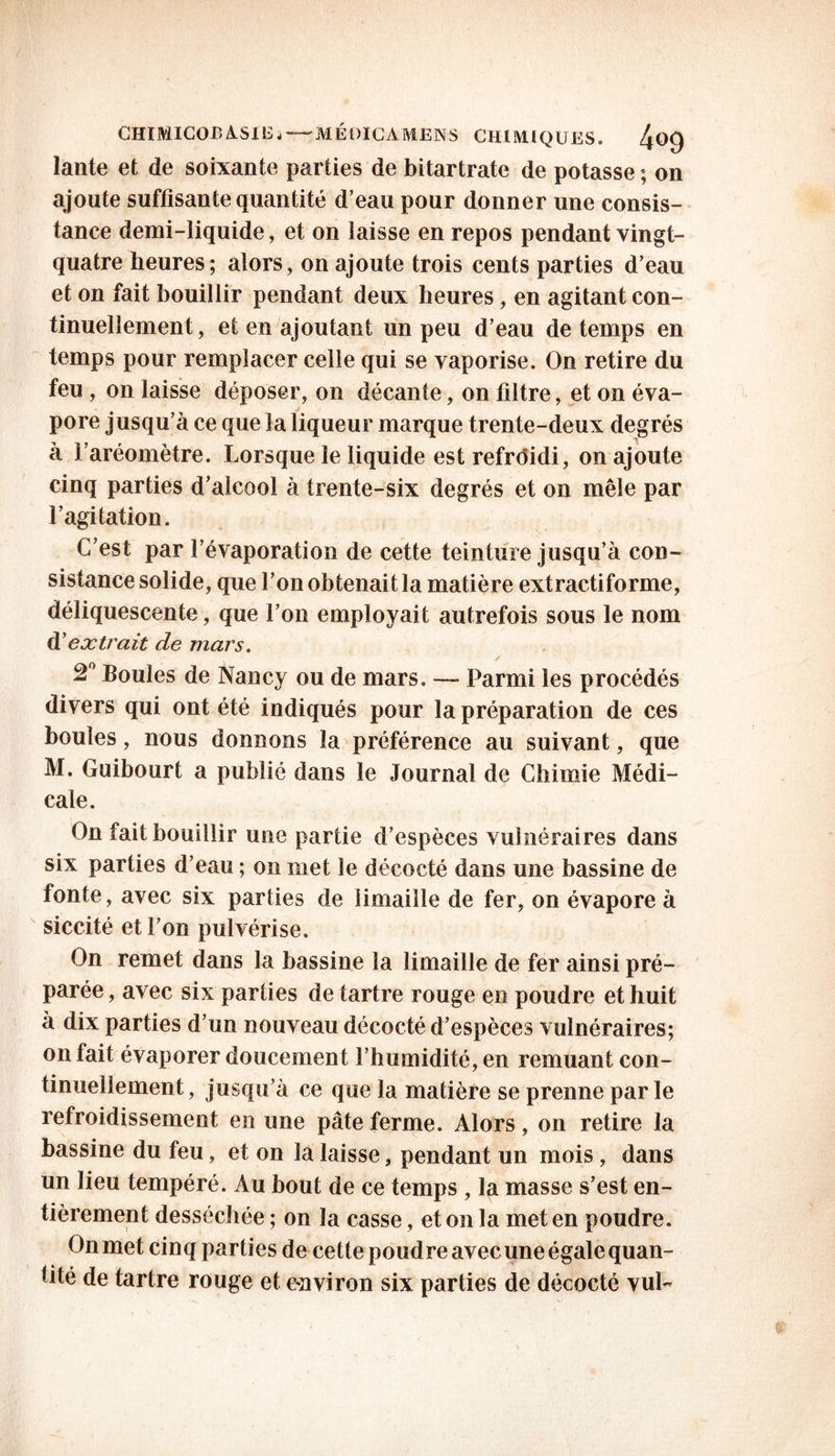 CHIMICOBÀSIE j —' M É QIC A ME N S CHIMIQUES» 4^9 lante et de soixante parties de bitartrate de potasse ; on ajoute suffisante quantité d’eau pour donner une consis- tance demi-liquide, et on laisse en repos pendant vingt- quatre heures; alors, on ajoute trois cents parties d’eau et on fait bouillir pendant deux heures, en agitant con- tinuellement, et en ajoutant un peu d’eau de temps en temps pour remplacer celle qui se vaporise. On retire du feu , on laisse déposer, on décante, on filtre, et on éva- pore jusqu’à ce que la liqueur marque trente-deux degrés à l’aréomètre. Lorsque le liquide est refroidi, on ajoute cinq parties d’alcool à trente-six degrés et on mêle par l’agitation. C’est par l’évaporation de cette teinture jusqu’à con- sistance solide, que l’on obtenait la matière extractiforme, déliquescente, que l’on employait autrefois sous le nom d’extrait de mars. 2° Boules de Nancy ou de mars. — Parmi les procédés divers qui ont été indiqués pour la préparation de ces boules, nous donnons la préférence au suivant, que M. Guibourt a publié dans le Journal de Chimie Médi- cale. On fait bouillir une partie d’espèces vulnéraires dans six parties d’eau ; on met le décocté dans une bassine de fonte, avec six parties de limaille de fer, on évapore à siccité et l’on pulvérise. On remet dans la bassine la limaille de fer ainsi pré- parée, avec six parties de tartre rouge en poudre et huit à dix parties d’un nouveau décocté d’espèces vulnéraires; on fait évaporer doucement l’humidité, en remuant con- tinuellement , jusqu’à ce que la matière se prenne par le refroidissement en une pâte ferme. Alors, on retire la bassine du feu, et on la laisse, pendant un mois, dans un lieu tempéré. Au bout de ce temps , la masse s’est en- tièrement desséchée ; on la casse, et on la met en poudre. On met cinq parties de cette poudre avec une égale quan- tité de tartre rouge et environ six parties de décocté vuL