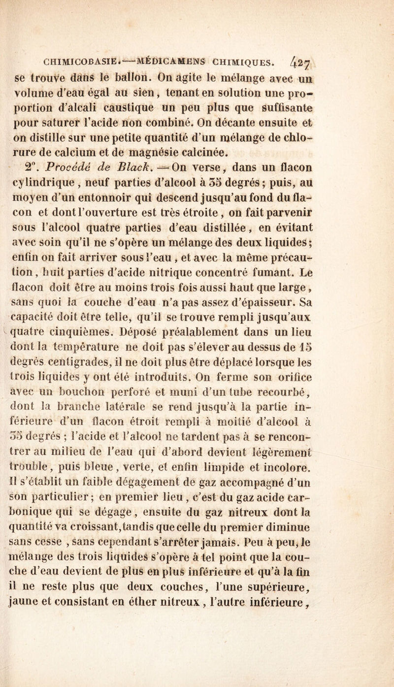 se trouve dans le ballon. On agite le mélange avec un volume d’eau égal au sien, tenant en solution une pro- portion d’alcali caustique un peu plus que suffisante pour saturer l’acide non combiné. On décante ensuite et on distille sur une petite quantité d’un mélange de chlo- rure de calcium et de magnésie calcinée. 2°. Procédé de Black. -—On verse, dans un flacon cylindrique , neuf parties d’alcool à 35 degrés ; puis, au moyen d’un entonnoir qui descend jusqu’au fond du fla- con et dont l’ouverture est très étroite, on fait parvenir sous l’alcool quatre parties d’eau distillée, en évitant avec soin qu’il ne s’opère un mélange des deux liquides ; enfin on fait arriver sous l’eau , et avec la même précau- tion, huit parties d’acide nitrique concentré fumant. Le flacon doit être au moins trois fois aussi haut que large, sans quoi la couche d’eau n’a pas assez d’épaisseur. Sa capacité doit être telle, qu’il se trouve rempli jusqu’aux ^quatre cinquièmes. Déposé préalablement dans un lieu dont la température ne doit pas s’élever au dessus de 15 degrés centigrades, il ne doit plus être déplacé lorsque les trois liquides y ont été introduits. On ferme son orifice avec un bouchon perforé et muni d’un tube recourbé, dont la branche latérale se rend jusqu’à la partie in- férieure d’un flacon étroit rempli à moitié d’alcool à 35 degrés ; l’acide et l’alcool ne tardent pas à se rencon- trer au milieu de l’eau qui d'abord devient légèrement trouble, puis bleue , verte, et enfin limpide et incolore. H s’établit un faible dégagement de gaz accompagné d’un son particulier ; en premier lieu , c’est du gaz acide car- bonique qui se dégage, ensuite du gaz nitreux dont la quantité va croissant,tandis que celle du premier diminue sans cesse , sans cependant s’arrêter jamais. Peu à peu, le mélange des trois liquides s’opère à tel point que la cou- che d’eau devient de plus en plus inférieure et qu’à la fin il ne reste plus que deux couches, l’une supérieure, jaune et consistant en éther nitreux, l’autre inférieure,