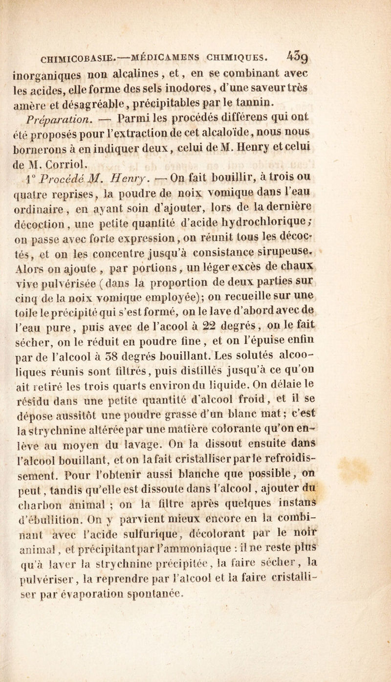 inorganiques non alcalines , et, en se combinant avec les acides, elle forme des sels inodores, d’une saveur très amère et désagréable, précipitables par le tannin. Préparation. — Parmi les procédés différens qui ont été proposés pour l’extraction de cet alcaloïde, nous nous bornerons à en indiquer deux, celui de M. Henry et celui de M, Corriol. 1° Procédé M. Henry. — On fait bouillir, à trois ou quatre reprises, la poudre de noix vomique dans l’eau ordinaire, en ayant soin d’ajouter, lors de la dernière décoction, une petite quantité d’acide hydrochlorique; on passe avec forte expression, on réunit tous les décoc- tés, et on les concentre jusqu’à consistance sirupeuse. Alors on ajoute , par portions, un léger excès de chaux vive pulvérisée ( dans la proportion de deux parties sur cinq de la noix vomique employée); on recueille sur une toile le précipité qui s’est formé, on le lave d’abord avec de l’eau pure, puis avec de l’acool à 22 degrés, on le fait sécher, on le réduit en poudre ûne , et on l’épuise enfin par de l’alcool à 58 degrés bouillant. Les solutés alcoo- liques réunis sont filtrés, puis distillés jusqu’à ce qu on ait retiré les trois quarts environ du liquide. On délaie le résidu dans une petite quantité d’alcool froid, et il se dépose aussitôt une poudre grasse d’un blanc mat ; c’est la strychnine altérée par une matière colorante qu’on en- lève au moyen du lavage. On la dissout ensuite dans l’alcool bouillant, et on la fait cristalliser par le refroidis- sement. Pour l’obtenir aussi blanche que possible, on peut, tandis qu’elle est dissoute dans l’alcool, ajouter du charbon animal ; on la filtre après quelques instans d’ébullition. On y parvient mieux encore en la combi- nant avec l’acide sulfurique, décolorant par le noir animal, et précipitant par l’ammoniaque : il ne reste plus qu’à laver la strychnine précipitée, la faire sécher, la pulvériser, la reprendre par l’alcool et la faire cristalli- ser par évaporation spontanée. /