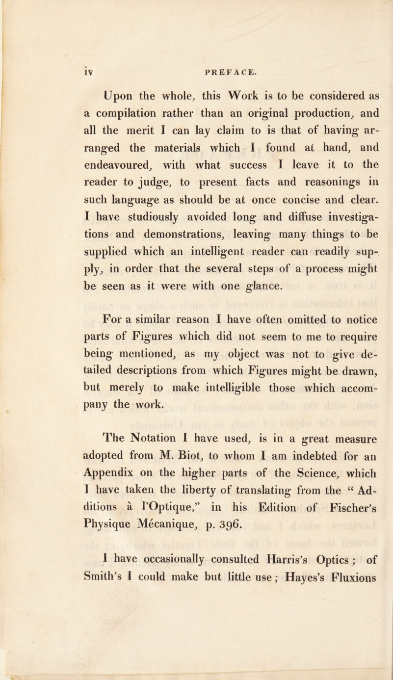 Upon the whole, this Work is to be considered as a compilation rather than an original production, and all the merit I can lay claim to is that of having ar- ranged the materials which I found at hand, and endeavoured, with what success I leave it to the reader to judge, to present facts and reasonings in such language as should be at once concise and clear. I have studiously avoided long and diffuse investiga- tions and demonstrations, leaving many things to be supplied which an intelligent reader can readily sup- ply, in order that the several steps of a process might be seen as it were with one glance. For a similar reason I have often omitted to notice parts of Figures which did not seem to me to require being mentioned, as my object was not to give de- tailed descriptions from which Figures might be drawn, but merely to make intelligible those which accom- pany the work. The Notation I have used, is in a great measure adopted from M. Biot, to whom I am indebted for an Appendix on the higher parts of the Science, which I have taken the liberty of translating from the 66 Ad- ditions a l’Optique,” in his Edition of Fischer's Physique Mecanique, p. 396. I have occasionally consulted Harris's Optics; of Smith’s I could make but little use; Hayes’s Fluxions