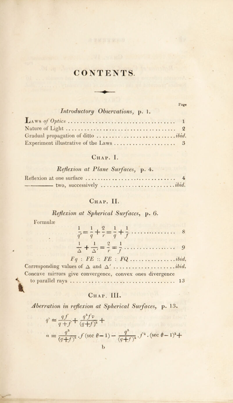 CONTENTS. Introductory Observations, p. 1. .Laws of Optics Nature of Light Gradual propagation of ditto * .. Experiment illustrative of the Laws Chap. I. jReflexion at Plane Surfaces, p. 4. Reflexion at one surface two, successively Tage 1 2 ibid. 3 4 ibid. Chap. II. Refexioti at Spherical Surfaces, p. 6. Formula? q' q +r v+J 1 12 1 a+^-7-=7 ' 9 Fq : FE :: FE : FQ ibid. Corresponding values of A and A' ibid. Concave mirrors give convergence, convex ones divergence %. to parallel rays 13 Chap. III. Aberration in reflexion at Spherical Surfaces, p. 13. ,f = jJL+ £E- +  = flw? -/(sec 0-1} - dr? -r •(sec 1),+ b