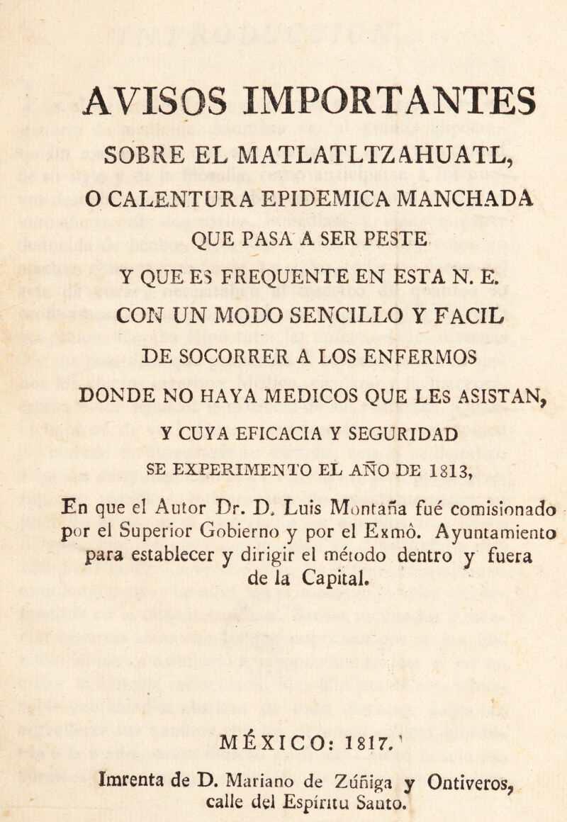 AVISOS IMPORTANTES SOBRE EL MATLATLTZ AHUATE, O CALENTURA EPIDEMICA MANCHADA QUE PASA A SER PESTE Y QUE ES FREQUENTE EN ESTA N. E. CON UN MODO SENCILLO Y FACIL DE SOCORRER A LOS ENFERMOS DONDE NO HAYA MEDICOS QUE LES ASISTAN, Y CUYA EFICACIA Y SEGURIDAD SE EXPEPaMENTO EL AÑO DE 1813, En que el Autor Dr. D, Luis Mttntaña fué comisionado por el Superior Gobierno y por el Exmó. Ayuntamiento para establecer y dirigir el método dentro y fuera de la Capital. MÉXICO: 1817.' loirenta de D. Mariano de Zdñiga y Ontiveros, calle del Espíritu Santo.