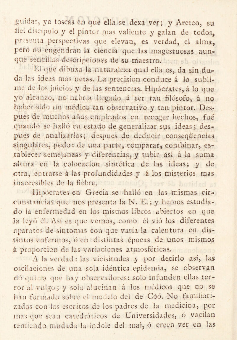 guicia^, ya toscas en que ella se dexa ver; y ^Areteo, su tici discípulo y el pintor mas valiente y galaii de todos, presenta perspectivas que elevan, es verdad, el alma, pero no engendrat] la ciencia que las magestuosas aun- que sencillas descripcíoníis de su maestro. El que dibuxa la naturaleza qual ella es, da sin da- da las ideas mas netas. Lva precisión conduce á lo subli- me de los juicios y de las sentencias. Hipócrates, á lo que yo alcanzo, no habría llegado á ser tan fílósofo, á no haber sido un médico tan observatlvo y tan pintor. Des- pués de muchos años empleados en recoger hechos, fué qiiando se halló ea estado de generalizar sus ideas; des- pués de analizarlos; después de deducir conseqüencias singulares, pudo: de una parte, comparar, combinar, es- N tablecer semejanzas y diferencias, y subir así ala suma altura en la colocación sintética de las ideas; y de otra, entrarse á las profundidades y á los misterios mas inaccesibles de la fiebre. .Hipócrates ea Grecia se .halló en las mismas cír-» cunst incias que nos presenta la N. E.; y hemos estudia- do la enfermedad en los naisimos libros abiertos en que la leyó él. Así es que vemos, como él \dó los diferentes aparatos de síntomas coa que varía la calentura en dis- tintos enfermos, ó en distintas épocas de unos mdsmos á proporción de las variaciones atmosféricas. A la verdad: las vicisitudes y por decirlo así, las oscilaciones de ana sola idéntica epidemia, se observan dó quiera que hay observadores: .solo infunden ellas ter- ror al vulgo; y solo alucinan á los médicos que no se han formacio sobre el modelo del de Cóó. No familiari- zados con los escritos de ios padres de hi medicina, por mas que sean catedráticos de Universidades, ó vacilan temieuclo mudada la índole del mal, ó creen ver en las