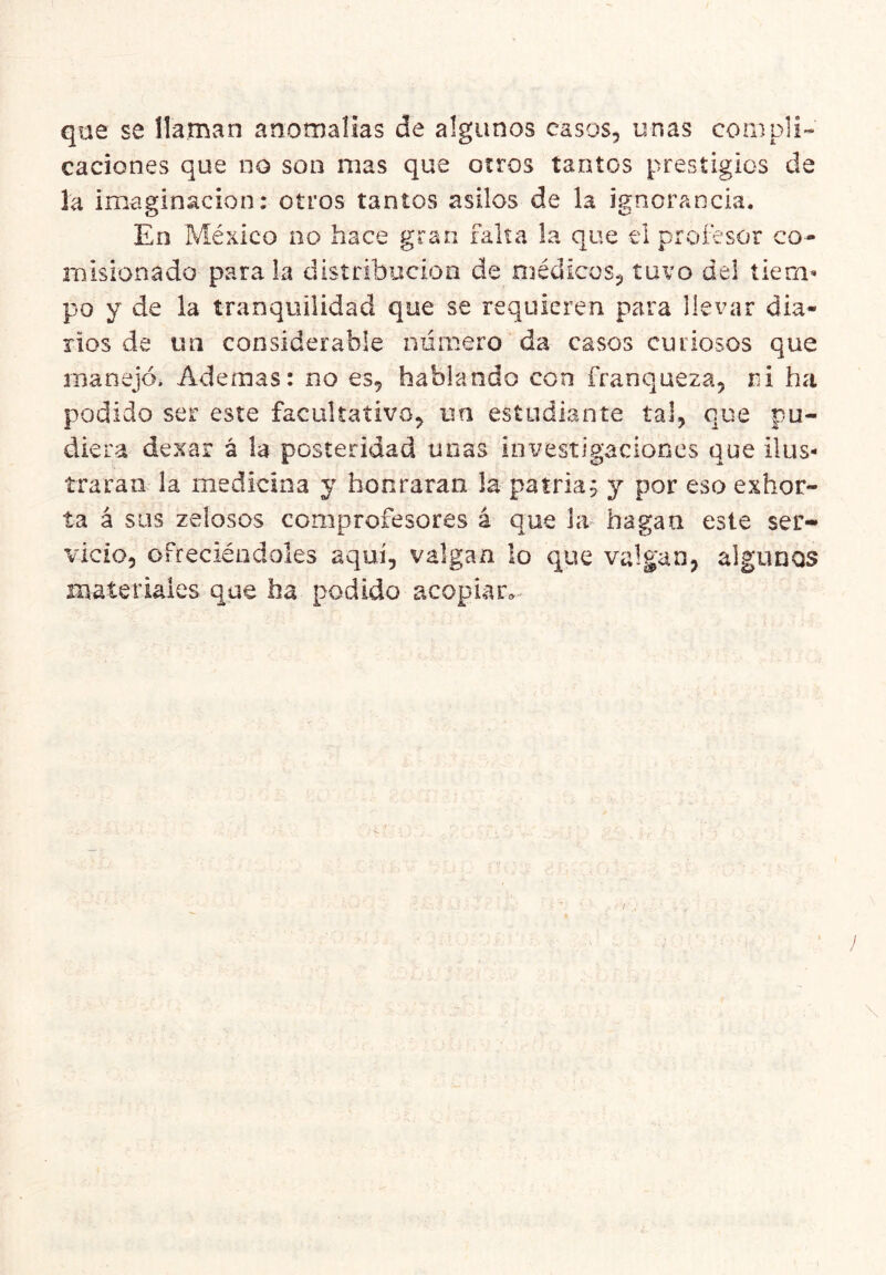 que se llaman anomalías de algunos casos, unas compli- caciones que no son mas que otros tantos prestigios de la imaginación: otros tantos asilos de la ignorancia. En México no hace gran falta la que el profesor co- misionado parala distribución de niédicos, tuvo del tiem^ po y de la tranquilidad que se requieren para llevar dia- rios de un considerable número da casos curiosos que manejó. Ademas: no es, hablando con franqueza, ni ha podido ser este facultativo, un estudiante tal, que pu- diera dexar á la posteridad unas investigaciones que ilus- traran la medicina y honraran la patria; y por eso exhor- ta á sus zeiosos comprofesores á que la hagan este ser- vicio, ofreciéndoles aquí, valgan lo que valgan, algunos materiales que ha podido acopiaiv