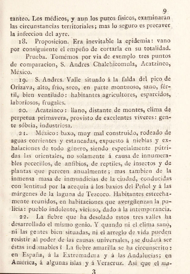 tanteo. Los médicos, y aun los puros físicos, examinarán las circunstancias territoriales; mas lo seguro es precaver^ la infección del ayre. i8. Proposición. Era inevitable la epidemia: vano por consiguiente el empeño de cortarla en su totalidad. Prueba. Tomémos por via de exemplo tres puntos de comparación, S. Andrés Chalchícomuía, Acatzinco, México. ig. S. Andrés. Valle situado á la falda del pico. de Orizava, alío, frió, seco, en parte montuoso, sano, fér- til, bien ventilado: habitantes agricultores, esparcidos, laboriosos, frugales. 20. Acatzinco : llano, distante de montes, clima de perpetua primavera, provisto de excelentes víveres: gen- te sobria, industriosa. 2í. México: baxo, muy mal construido, rodeado de aguas corrientes y estancadas, expuesto á nieblas y ex- halaciones de todo género, siendo especialmente pútri- das las orientales, no solamente á causa de innumera- bles pececillos, de anfibios, de reptiles, de insectos y de plantas que perecen anualmente; mas también de la inmensa masa de inmundicias de la ciudad, conducidas con lentitud por la acequia á los baxíos del Peñol y á las márgenes de la laguna de Tezcoco. Habitantes estrecha- mente reunidos, en habitaciones que avergüenzan la po- licía: pueblo indolente, vicioso, dado á la intemperancia, r 2 2. La fiebre que ha desolado estos tres valles ha desarrollado el mismo genio. Y quando ni el clima sano, ni las gentes bien situadas, ni el arreglo de vida pueden resistir ai poder de las causas universales, ¿se dudará ser éstas indoiDablesI La fiebre amarilla se ha circunscrito: en España, á la Extremaduia y á las Andalucías; en América, á algunas islas y á Veracruz. Así que el ma-