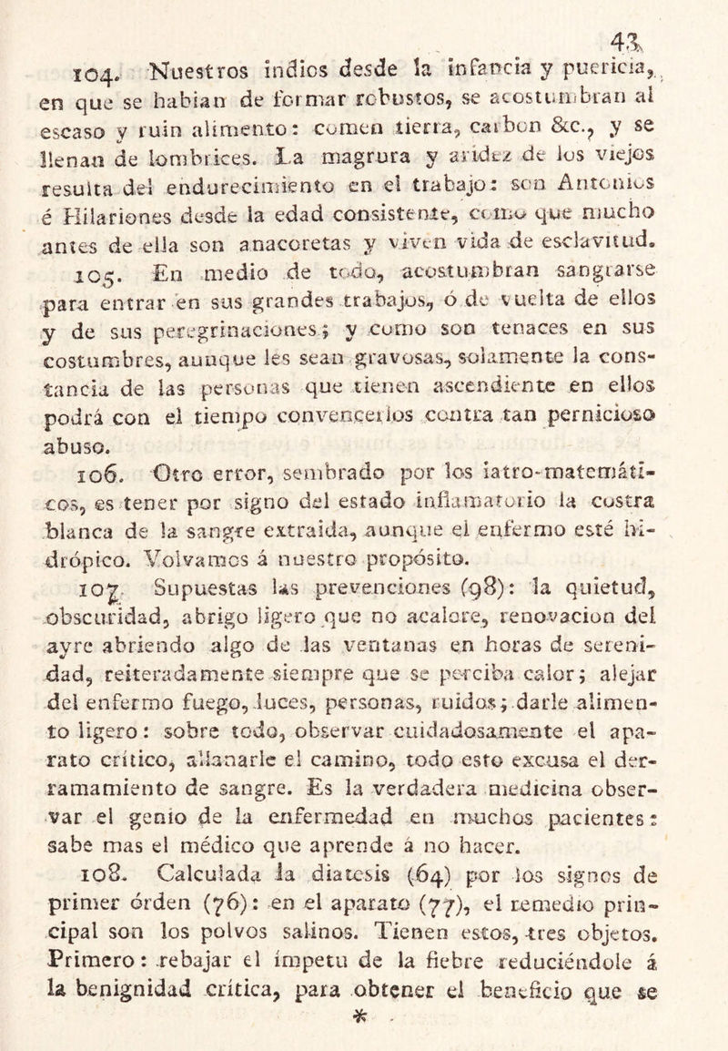 4.1 104- Nuestros indios desde la infancia y puericia,, en que se habían de formar robustos, se acostuarbran al escaso v ruin alimento: comen tierra, carbón &c., y se llenan de lombrices, la magrura v aridez de ios viejos resulta del eadurecinriento en el trabajo: scfii Antonios é Hilariones desde la edad coosistenie, como que mucho antes de eila son anacoretas y viven vida de esclavitud» 105. En =medio de todo, acostumbran sangrarse para entrar en sus grandes trabaj,os, ó de vuelta de ellos y de sus peregrin¿iCÍones; y como soo tenaces en sus costumbres, aunque les sean gravosas^ solamente la cons- tancia de las personas que tienen ascendiente en ellos podrá con el tiempo conven,ceiios contra tan pernicioso abuso. 106. Otro error, sembrado por los iaíro-matemátl- cos, es tener por signo del estado lafiamaturio la custra blanca de la sangre extraida, aunque ei enfermo esté hi- drópico. Yolvarocs á nuestro propósito. Supuestas Us prevenciones (g8): 1a quietud, obscuridad, abrigo ligero que no acalore, renovación dei ayre abriendo algo de las ventanas en horas de sereni- dad, reiteradamente siempre que se perciba calor; alejar .del enfermo fuego,Íuces, personas, ruidos; darle alimen- to ligero: sobre todo, observar cuidadosamente el apa- rato crítico, allanarle el camino, todo esto excusa el der- ramamiento de sangre. Es la verdadera medicina obser- var el genio de la enfermedad en muchos pacientes t sabe mas el médico que aprende á no hacer. 108. Calculada la diátesis (64) por las signos de primer orden (76): en el aparato (77), ei renu^dio prin- .cipal son los polvos salinos. Tienen estos, tres objetos. Primero: .rebajar el ímpetu de la fiebre reduciéndole á la benignidad crítica, para obtener d beaeíicio que &e