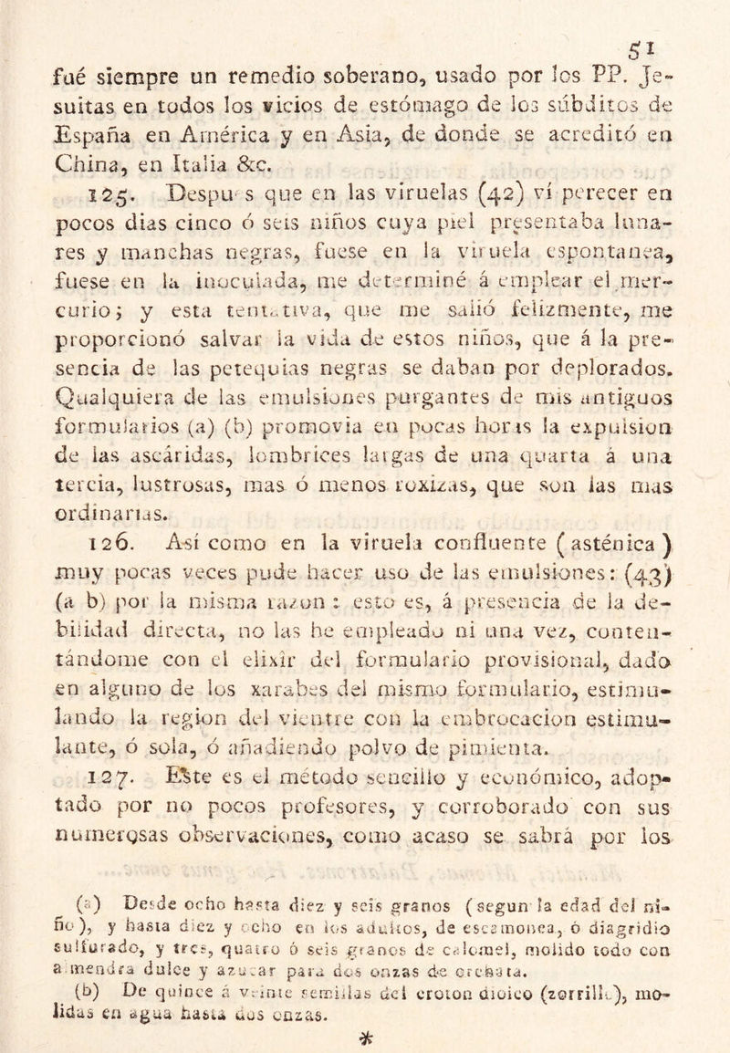 füé siempre un remedio soberano^ usado por los PP. Je» suitas en todos los ¥ÍcÍos de estómago de los subditos de España en América y en Asia, de donde se acreditó en China, en Italia &c. 155. Despu-'s que en las viruelas (42) vi perecer en pocos dias cinco ó seis niños cuya piel presentaba luna- res y manchas negras, fuese en la viruela espontanea, fuese en ia inoculada, me determiné á emplear el mer- curio, y esta teoidiva, que me salió felizmente, me prroporciooó salvar la vida de estos niños, que á la pre- sencia de las petequias negras se daban por deplorados. Qualquiera de las emulsiones purgantes de nris antiguos formularios (a) (b) promovía en pocas horis la expulsión de las ascáridas, lombrices taigas de una quarta á una tercia, lustrosas, mas ó menos roxizas, que son las mas ordinarias. 126. Así como en la viruela coofíueote (asténica) muy pocas veces pude hacer uso de las emulsiones: (43) (a b) por la misata ra/on : esto es, á presencia de la de- bilidad directa, no las he empleado ni una vez, conteu- tándome con el elixir del formularlo provisional, dado en alguno de ios xarabes del mismo formulario, estimu- lando la región del vieiiíre con la embrocación estimu- lante, ó sola, ó añadiendo polvo de pimienta. 127. Kte es el método sencillo y ecunónñco, adop- tado por no pocos profesores, y corroborado con sus numergsas observaciones, como acaso se sabrá por los (5) Desde ocho hssta diez y seis granos (según la edad d»2l ns» no )j y hasia diez y ocho eo los aduiíos, de escainofica., ó diagrídio suííürado, y írcSj quauo 6 seis granos de Ctdoíuei, molido iodo con a.ineodi'a dulce y azular para dos onzas d‘S erefeata. (b) De quince á vriníe semiilas del croloa dioico (zorrilit), mO- iida s en agua hasia dos onzas. %