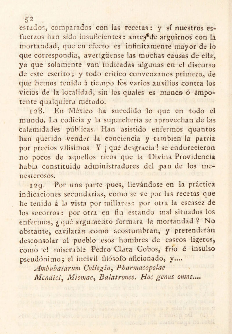 estados, compaTv^áos con las recetas: y sí nuestros es- fuerzos han sido insuficientes: anies^de argüimos con la mortandad, que en efecto es infinitamente mayor de lo que correspondía, averigüense las muchas causas de ella, ya que solamente van indicadas algunas en el discurso de este escrito; y todo crítico convénzanos primero^ de que hemos tenido á tiempo tos varios auxilios contra los •vicios de la localidad, sin los quales es manco ó impo- tente qualquiera método. 128. En México ha sucedido lo que en todo el mundo. La codicia y la superchería se aprovechan de las calamidades púb icas. Han asistido enfermos quantos han querido vender la conciencia y también la patria por precios vilísimos Y ¡ qué desgracia 1 se endurecieron no pocos de aquellos ricos que la Divina Providencia habla constituido administradores del pan de los me- nesterosos. 129. Por una parte pues, llevándose en la práctica indicaciones secundarias, como se ve por las recetas que he tenido á la vista por millares.: por otra la escasez de los socorros: por otra en fin estando mal situados los enfermos, ¿ qué argumento formara la mortandad ? No obstante, cavilarán como acostumbran^, y pretenderán desconsolar al pueblo esos hombres de cascos ligeros, como el miserable Pedro Clara Cobos, frió é insulso pseudónimo; el incivil filósofo adicionado, y.... Ambiibaiarum Collegia^ Pharmacopolae Mendicij Miomae^ Balatrones, Hoc genus omne,...