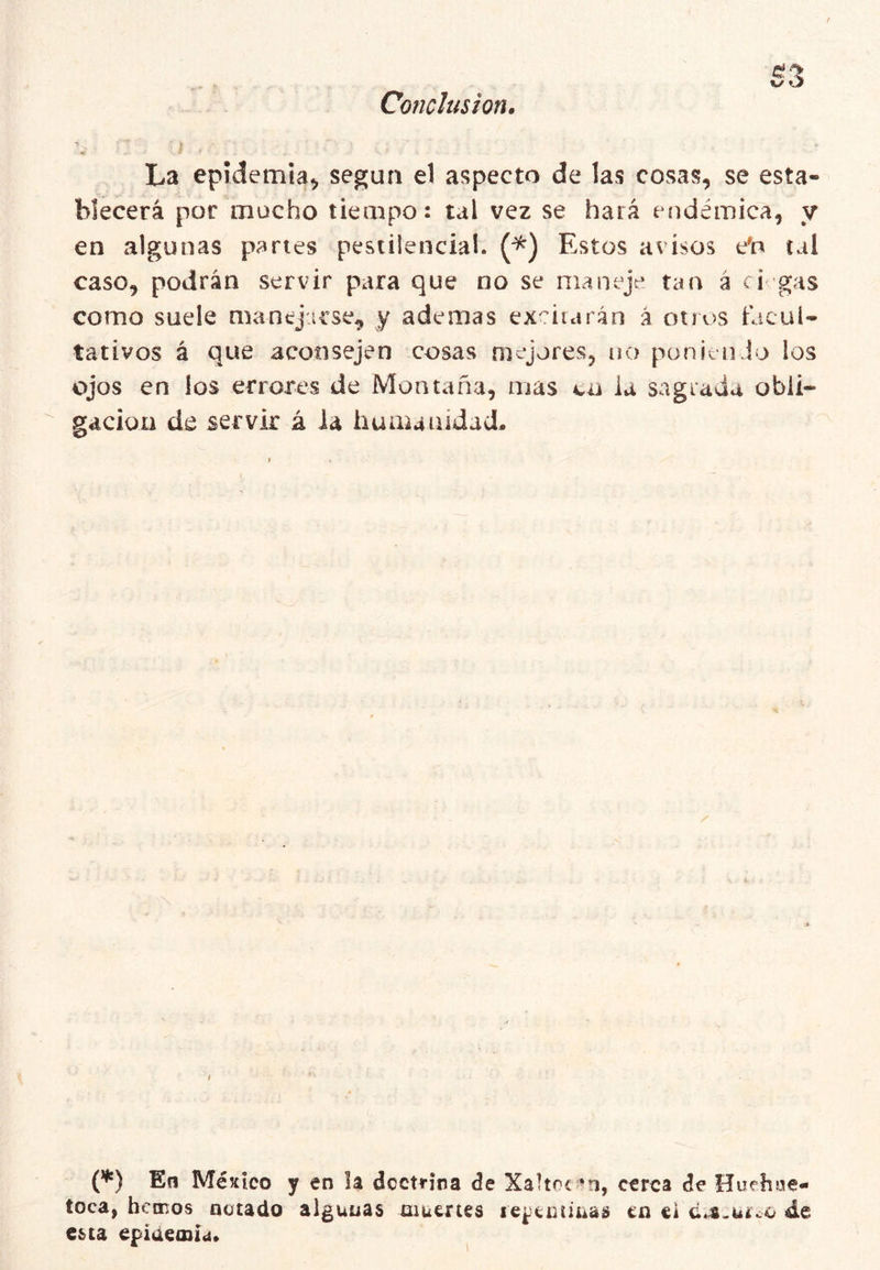Conclusión, La epidemia^ según el aspecto de las cosas, se esta- blecerá por mucho tiempo: tal vez se hará endémica, y en algunas panes pestilencial. Estos avisos e^n tai caso, podrán servir para que no se maneje tan á ci gas como suele manejarse, y ademas expirarán á otros facul- tativos á que aconsejen cosas mejores, no punieii Ío los ojos en los errores de Montaña, mas cu ia sagrada obli- gación de servir á ia huautildad. / (’*') En México y en la dcctí-ina de Xaltnc m, cerca de Huehoe- toca, hemos notado algunas muertes le^enunas en ei cji.uíco de esta epiáemíd.