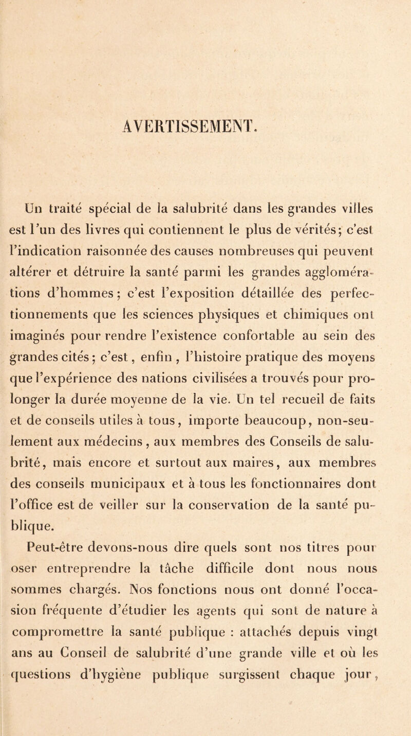 AVERTISSEMENT. Un traité spécial de la salubrité dans les grandes villes est l’un des livres qui contiennent le plus de vérités; c’est l’indication raisonnée des causes nombreuses qui peuvent altérer et détruire la santé parmi les grandes aggloméra» tions d’hommes ; c’est l’exposition détaillée des perfec¬ tionnements que les sciences physiques et chimiques ont imaginés pour rendre l’existence confortable au sein des grandes cités ; c’est, enfin , l’histoire pratique des moyens que l’expérience des nations civilisées a trouvés pour pro¬ longer la durée moyenne de la vie. Un tel recueil de faits et de conseils utiles à tous, importe beaucoup, non-seu¬ lement aux médecins, aux membres des Conseils de salu¬ brité, mais encore et surtout aux maires, aux membres des conseils municipaux et à tous les fonctionnaires dont l’office est de veiller sur la conservation de la santé pu¬ blique. Peut-être devons-nous dire quels sont nos titres pour oser entreprendre la tâche difficile dont nous nous sommes chargés. Nos fonctions nous ont donné l’occa¬ sion fréquente d’étudier les agents qui sont de nature h compromettre la santé publique : attachés depuis vingt ans au Conseil de salubrité d’une grande ville et où les questions d’hygiène publique surgissent chaque jour,