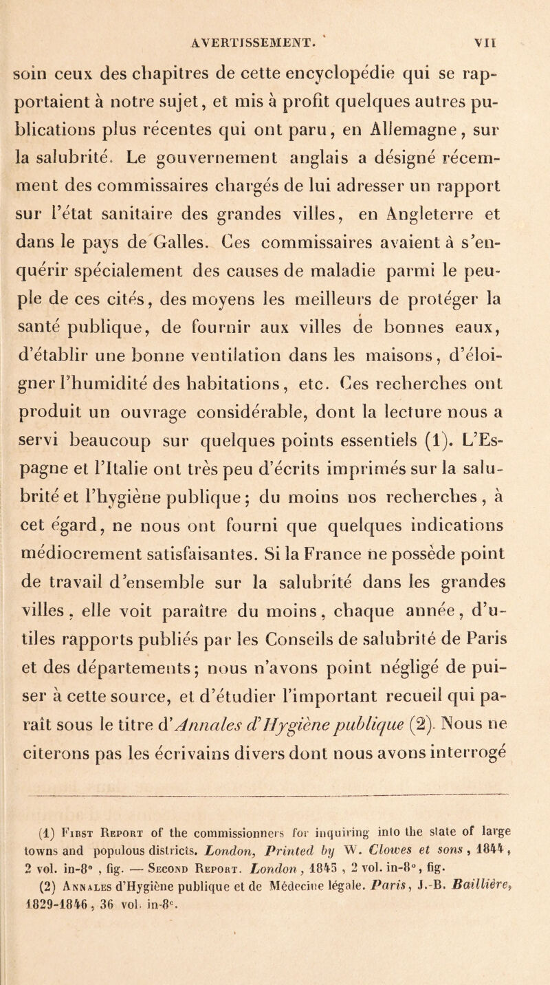 soin ceux des chapitres de cette encyclopédie qui se rap¬ portaient à notre sujet, et mis à profit quelques autres pu¬ blications plus récentes qui ont paru, en Allemagne, sur la salubrité. Le gouvernement anglais a désigné récem¬ ment des commissaires chargés de lui adresser un rapport sur l’état sanitaire des grandes villes, en Angleterre et dans le pays de Galles. Ces commissaires avaient à s’en¬ quérir spécialement des causes de maladie parmi le peu¬ ple de ces cités, des moyens les meilleurs de protéger la i santé publique, de fournir aux villes de bonnes eaux, d’établir une bonne ventilation dans les maisons, d’éloi¬ gner l’humidité des habitations, etc. Ces recherches ont produit un ouvrage considérable, dont la lecture nous a servi beaucoup sur quelques points essentiels (1). L’Es¬ pagne et l’Italie ont très peu d’écrits imprimés sur la salu¬ brité et l’hygiène publique ; du moins nos recherches, à cet égard, ne nous ont fourni que quelques indications médiocrement satisfaisantes. Si la France ne possède point de travail d’ensemble sur la salubrité dans les grandes villes , elle voit paraître du moins, chaque année, d’u¬ tiles rapports publiés par les Conseils de salubrité de Paris et des départements; nous n’avons point négligé de pui¬ ser à cette source, et d’étudier l’important recueil qui pa¬ raît sous le titre d’Annales (THygiène publique (2). Nous ne citerons pas les écrivains divers dont nous avons interrogé (1) First Report of the commissionnées for inquiring into the siale of lavge towns and populous districts. London, Printed by W. doives et sons , 1844 f 2 vol. in-8° , fig. — Second Report. London, 1845 , 2 vol. in-8°, fig. (2) Annales d’Hygiéne publique et de Médecine légale. Paris, J.-B. Baillièret 1829-1846, 36 vol. in-8c.