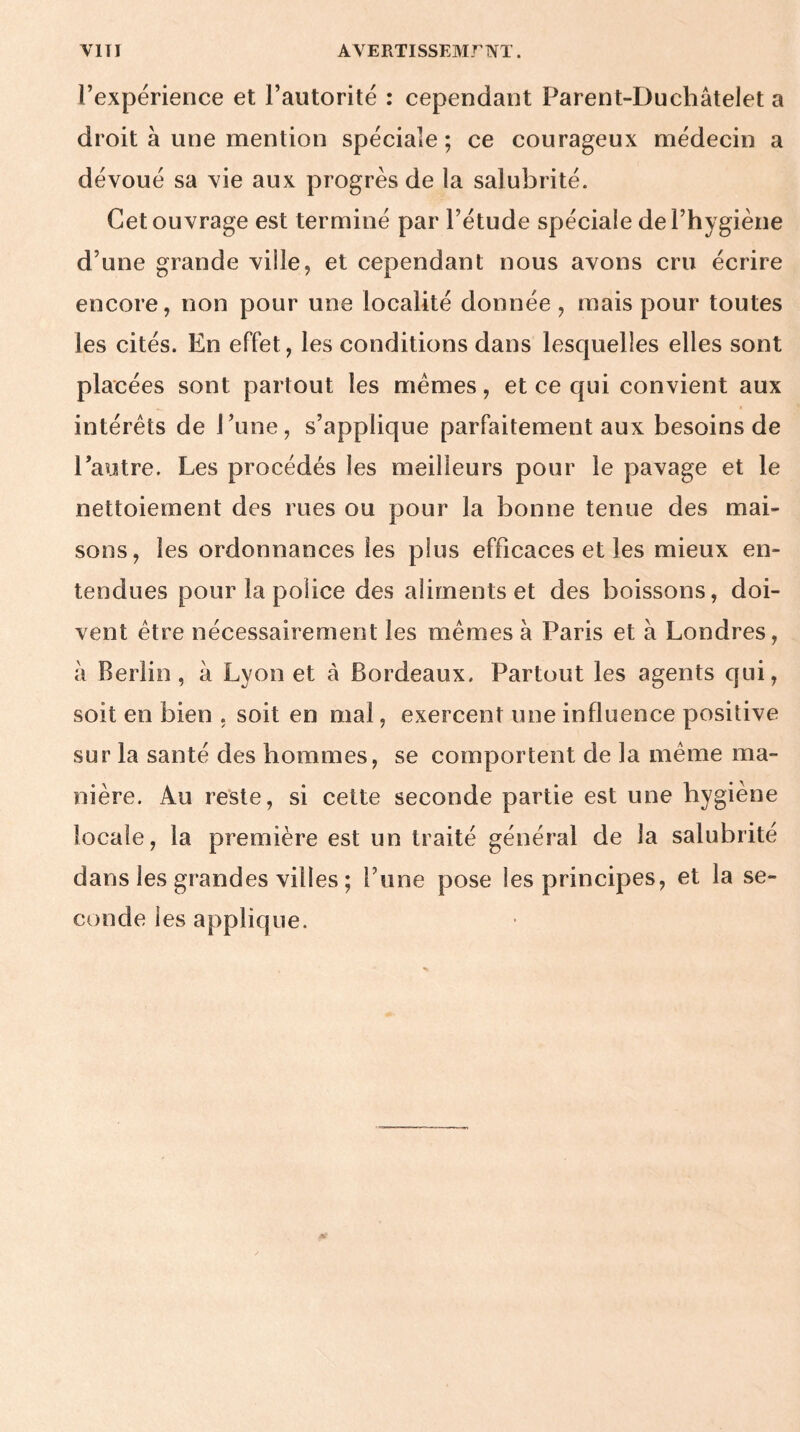 l’expérience et l’autorité : cependant Parent-Duchâtelet a droit à une mention spéciale; ce courageux médecin a dévoué sa vie aux progrès de la salubrité. Cet ouvrage est terminé par l’étude spéciale de l’hygiène d’une grande ville, et cependant nous avons cru écrire encore, non pour une localité donnée, mais pour toutes les cités. En effet, les conditions dans lesquelles elles sont placées sont partout les mêmes, et ce qui convient aux intérêts de l’une, s’applique parfaitement aux besoins de l’autre. Les procédés les meilleurs pour le pavage et le nettoiement des rues ou pour la bonne tenue des mai¬ sons, les ordonnances les plus efficaces et les mieux en¬ tendues pour la police des aliments et des boissons, doi¬ vent être nécessairement les mêmes à Paris et à Londres, à Berlin, à Lyon et à Bordeaux. Partout les agents qui, soit en bien , soit en mal, exercent une influence positive sur la santé des hommes, se comportent de la même ma¬ nière. Au reste, si cette seconde partie est une hygiène locale, la première est un traité général de la salubrité dans les grandes villes ; l’une pose les principes, et la se¬ conde les applique.
