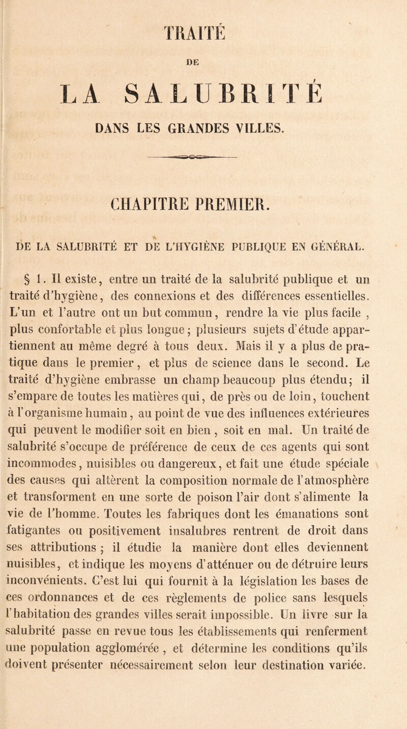 DE L A S A L U B K t T É DANS LES GRANDES VILLES. - ——TT^tr^ —- CHAPITRE PREMIER. DE LA SALUBRITÉ ET DE L’HYGIÈNE PUBLIQUE EN GÉNÉRAL, § 1. Il existe, entre un traité de la salubrité publique et un traité d’hygiène, des connexions et des différences essentielles. L’un et l’autre ont un but commun, rendre la vie plus facile , plus confortable et plus longue; plusieurs sujets d’étude appar¬ tiennent au même degré à tous deux. Mais il y a plus de pra¬ tique dans le premier, et plus de science dans le second. Le traité d’hygiène embrasse un champ beaucoup plus étendu; il s’empare de toutes les matières qui, de près ou de loin, touchent à l’organisme humain, au point de vue des influences extérieures qui peuvent le modifier soit en bien , soit en mal. Un traité de salubrité s’occupe de préférence de ceux de ces agents qui sont incommodes, nuisibles ou dangereux, et fait une étude spéciale des causes qui altèrent la composition normale de F atmosphère et transforment en une sorte de poison l’air dont s’alimente la vie de l’homme. Toutes les fabriques dont les émanations sont fatigantes ou positivement insalubres rentrent de droit dans ses attributions ; il étudie la manière dont elles deviennent nuisibles, et indique les moyens d’atténuer ou de détruire leurs inconvénients. C’est lui qui fournit à la législation les bases de ces ordonnances et de ces règlements de police sans lesquels L habitation des grandes villes serait impossible. Un livre sur la salubrité passe en revue tous les établissements qui renferment une population agglomérée , et détermine les conditions qu’ils doivent présenter nécessairement selon leur destination variée.