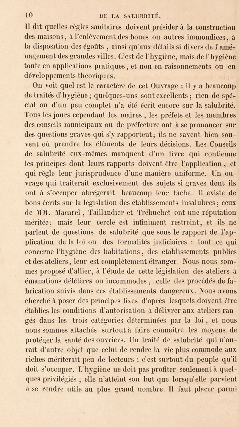 Il dit quelles règles sanitaires doivent présider à la construction des maisons, à Fenlèvement des boues ou autres immondices, à la disposition des égoûts , ainsi qu’aux détails si divers de l’amé¬ nagement des grandes villes. C’est de l’hygiène, mais de l’hygiène toute en applications pratiques, et non en raisonnements ou en développements théoriques. On voit quel est le caractère de cet Ouvrage : il y a beaucoup de traités d’hygiène ; quelques-uns sont excellents ; rien de spé¬ cial ou d’un peu complet n’a été écrit encore sur la salubrité. Tous les jours cependant les maires , les préfets et les membres des conseils municipaux ou de préfecture ont à se prononcer sur des questions graves qui s’y rapportent; ils ne savent bien sou¬ vent où prendre les éléments de leurs décisions. Les Conseils de salubrité eux-mêmes manquent d’un livre qui contienne les principes dont leurs rapports doivent être l’application, et qui règle leur jurisprudence d’une manière uniforme. Un ou¬ vrage qui traiterait exclusivement des sujets si graves dont ils ont à s’occuper abrégerait beaucoup leur tâche. Il existe de bons écrits sur la législation des établissements insalubres ; ceux de MM. Macarel, Taillandier et Trébuchet ont une réputation méritée; mais leur cercle est infiniment restreint, et ils ne parlent de questions de salubrité que sous le rapport de l’ap¬ plication de la loi ou des formalités judiciaires : tout ce qui concerne l’hygiène des habitations, des établissements publics et des ateliers, leur est complètement étranger. Nous nous som¬ mes proposé d’allier, à l’étude de cette législation des ateliers à émanations délétères ou incommodes, celle des procédés de fa¬ brication suivis dans ces établissements daugereux. Nous avons cherché à poser des principes fixes d’après lesquels doivent être établies les conditions d’autorisation à délivrer aux ateliers ran¬ gés dans les trois catégories déterminées par la loi, et nous nous sommes attachés surtout à faire connaître les moyens de protéger la santé des ouvriers. Un traité de salubrité qui n’au¬ rait d’autre objet que celui de rendre la vie plus commode aux riches mériterait peu de lecteurs : c'est surtout du peuple qu’il doit s’occuper. L’hygiène ne doit pas profiter seulement à quel¬ ques privilégiés ; elle n’atteint son but que lorsqu’elle parvient à se rendre utile au plus grand nombre. Il faut placer parmi