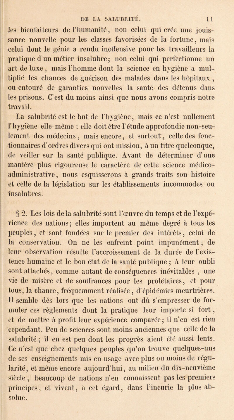 les bienfaiteurs derhumanité, non celui qui crée une jouis¬ sance nouvelle pour les classes favorisées de la fortune, mais celui dont le génie a rendu inoffensive pour les travailleurs la pratique d’un métier insalubre; non celui qui perfectionne un art de luxe , mais l’homme dont la science en hygiène a mul¬ tiplié les chances de guérison des malades dans les hôpitaux , ou entouré de garanties nouvelles la santé des détenus dans les prisons. C’est du moins ainsi que nous avons compris notre travail. La salubrité est le but de l’hygiène, mais ce n’est nullement l’hygiène elle-même : elle doit être l’étude approfondie non-seu¬ lement des médecins , mais encore, et surtout, celle des fonc¬ tionnaires d’ordres divers qui ont mission, à un titre quelconque, de veiller sur la santé publique. Avant de déterminer d’une manière plus rigoureuse le caractère de cette science médico- administrative , nous esquisserons à grands traits son histoire et celle de la législation sur les établissements incommodes ou insalubres. § 2. Les lois de la salubrité sont l’oeuvre du temps et de l’expé¬ rience des nations ; elles importent au même degré à tous les peuples, et sont fondées sur le premier des intérêts, celui de la conservation. On ne les enfreint point impunément ; de leur observation résulte l’accroissement de la durée de l’exis¬ tence humaine et le bon état de la santé publique ; à leur oubli sont attachés, comme autant de conséquences inévitables , une vie de misère et de souffrances pour les prolétaires, et pour tous, la chance, fréquemment réalisée, d’épidémies meurtrières. Il semble dès lors que les nations ont dû s’empresser de for¬ muler ces règlements dont la pratique leur importe si fort, et de mettre à profit leur expérience comparée; il n’en est rien cependant. Peu de sciences sont moins anciennes que celle de la salubrité; il en est peu dont les progrès aient été aussi lents. Ce n’est que chez quelques peuples qu’on trouve quelques-uns de ses enseignements mis en usage avec plus ou moins de régu¬ larité, et même encore aujourd’hui, au milieu du dix-neuvième siècle , beaucoup de nations n’en connaissent pas les premiers principes, et vivent, à cet égard, dans l’incurie la plus ab¬ solue.