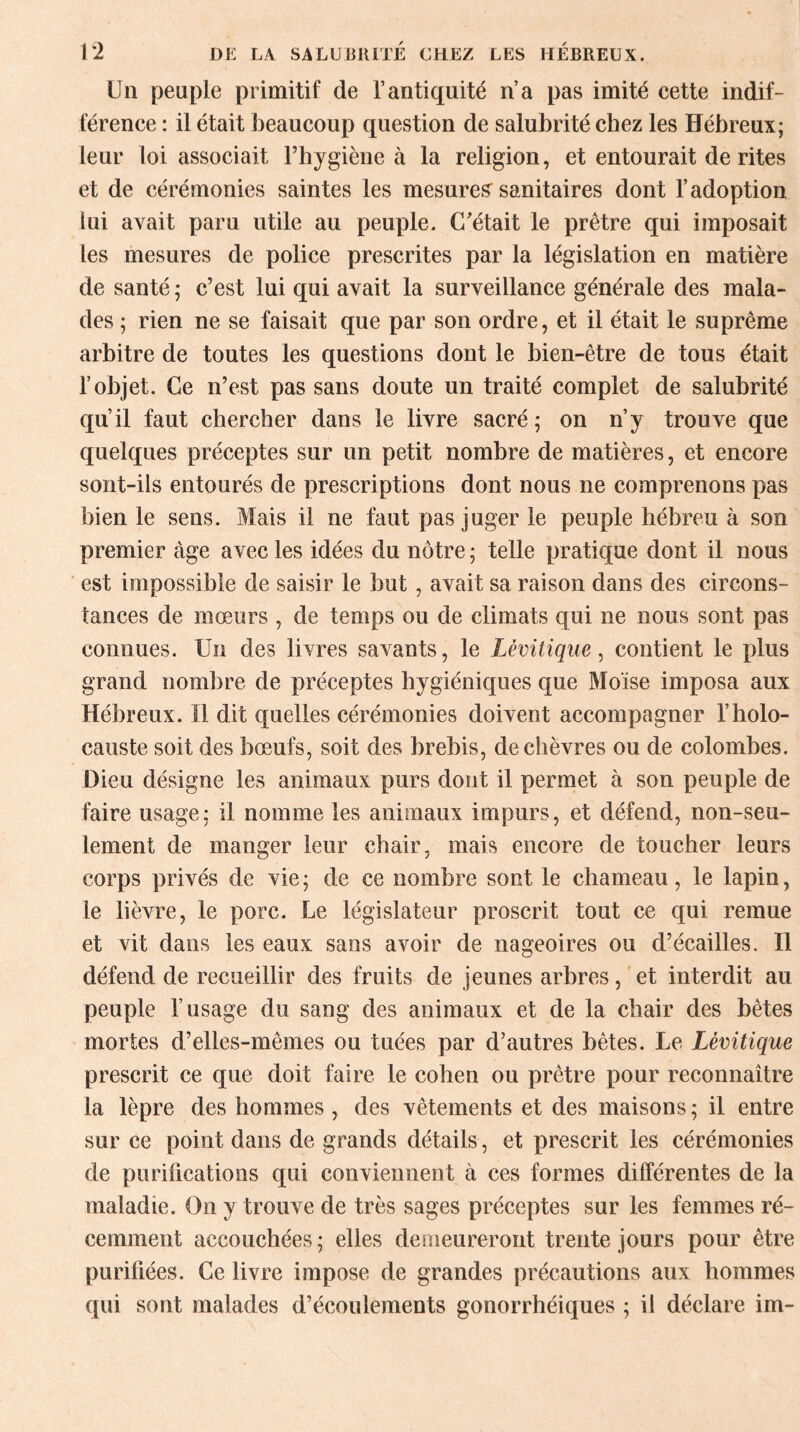 Un peuple primitif de l’antiquité n’a pas imité cette indif¬ férence : il était beaucoup question de salubrité chez les Hébreux; leur loi associait l’hygiène à la religion, et entourait de rites et de cérémonies saintes les mesures sanitaires dont l’adoption lui avait paru utile au peuple. C’était le prêtre qui imposait les mesures de police prescrites par la législation en matière de santé ; c’est lui qui avait la surveillance générale des mala¬ des ; rien ne se faisait que par son ordre, et il était le suprême arbitre de toutes les questions dont le bien-être de tous était l’objet. Ce n’est pas sans doute un traité complet de salubrité qu’il faut chercher dans le livre sacré; on n’y trouve que quelques préceptes sur un petit nombre de matières, et encore sont-ils entourés de prescriptions dont nous ne comprenons pas bien le sens. Mais il ne faut pas juger le peuple hébreu à son premier âge avec les idées du nôtre ; telle pratique dont il nous est impossible de saisir le but, avait sa raison dans des circons¬ tances de mœurs , de temps ou de climats qui ne nous sont pas connues. Un des livres savants, le Lévitique, contient le plus grand nombre de préceptes hygiéniques que Moïse imposa aux Hébreux. Il dit quelles cérémonies doivent accompagner l’holo¬ causte soit des bœufs, soit des brebis, de chèvres ou de colombes. Dieu désigne les animaux purs dont il permet à son peuple de faire usage; il nomme les animaux impurs, et défend, non-seu¬ lement de manger leur chair, mais encore de toucher leurs corps privés de vie ; de ce nombre sont le chameau, le lapin, le lièvre, le porc. Le législateur proscrit tout ce qui remue et vit dans les eaux sans avoir de nageoires ou d’écailles. Il défend de recueillir des fruits de jeunes arbres, et interdit au peuple l’usage du sang des animaux et de la chair des bêtes mortes d’elles-mêmes ou tuées par d’autres bêtes. Le Lévitique prescrit ce que doit faire le cohen ou prêtre pour reconnaître la lèpre des hommes, des vêtements et des maisons; il entre sur ce point dans de grands détails , et prescrit les cérémonies de purifications qui conviennent à ces formes différentes de la maladie. On y trouve de très sages préceptes sur les femmes ré¬ cemment accouchées; elles demeureront trente jours pour être purifiées. Ce livre impose de grandes précautions aux hommes qui sont malades d’écoulements gonorrhéiques ; il déclare im-