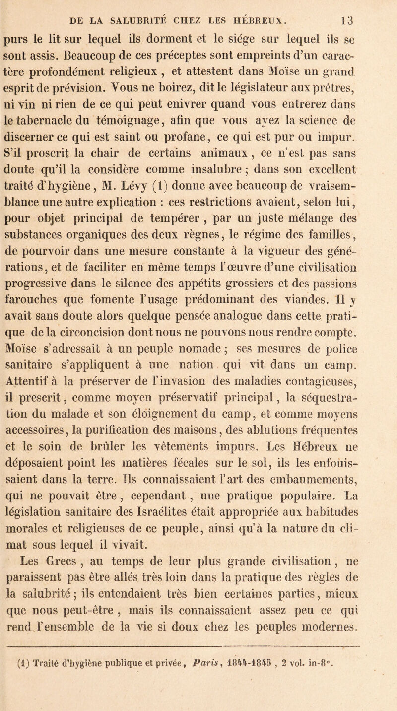 purs le lit sur lequel ils dorment et le siège sur lequel ils se sont assis. Beaucoup de ces préceptes sont empreints d’un carac¬ tère profondément religieux , et attestent dans Moïse un grand esprit de prévision. Vous ne boirez, dit le législateur aux prêtres, ni vin ni rien de ce qui peut enivrer quand vous entrerez dans le tabernacle du témoignage, afin que vous ayez la science de discerner ce qui est saint ou profane, ce qui est pur ou impur. S’il proscrit la chair de certains animaux , ce n’est pas sans doute qu’il la considère comme insalubre ; dans son excellent traité d’hygiène, M. Lévy (1) donne avec beaucoup de vraisem¬ blance une autre explication : ces restrictions avaient, selon lui, pour objet principal de tempérer , par un juste mélange des substances organiques des deux règnes, le régime des familles, de pourvoir dans une mesure constante à la vigueur des géné¬ rations, et de faciliter en même temps l’œuvre d’une civilisation progressive dans le silence des appétits grossiers et des passions farouches que fomente l’usage prédominant des viandes. Il y avait sans doute alors quelque pensée analogue dans cette prati¬ que de la circoncision dont nous ne pouvons nous rendre compte. Moïse s’adressait à un peuple nomade ; ses mesures de police sanitaire s’appliquent à une nation qui vit dans un camp. Attentif à la préserver de l’invasion des maladies contagieuses, il prescrit, comme moyen préservatif principal, la séquestra¬ tion du malade et son éloignement du camp, et comme moyens accessoires, la purification des maisons, des ablutions fréquentes et le soin de brûler les vêtements impurs. Les Hébreux ne déposaient point les matières fécales sur le sol, ils les enfouis¬ saient dans la terre. Ils connaissaient l’art des embaumements, qui ne pouvait être, cependant, une pratique populaire. La législation sanitaire des Israélites était appropriée aux habitudes morales et religieuses de ce peuple, ainsi qu’à la nature du cli¬ mat sous lequel il vivait. Les Grecs , au temps de leur plus grande civilisation , ne paraissent pas être allés très loin dans la pratique des règles de la salubrité ; ils entendaient très bien certaines parties, mieux que nous peut-être , mais ils connaissaient assez peu ce qui rend l’ensemble de la vie si doux chez les peuples modernes. (1) Traité d’hygiène publique et privée, Paris, 1844-1845 , 2 vol. in-8°.