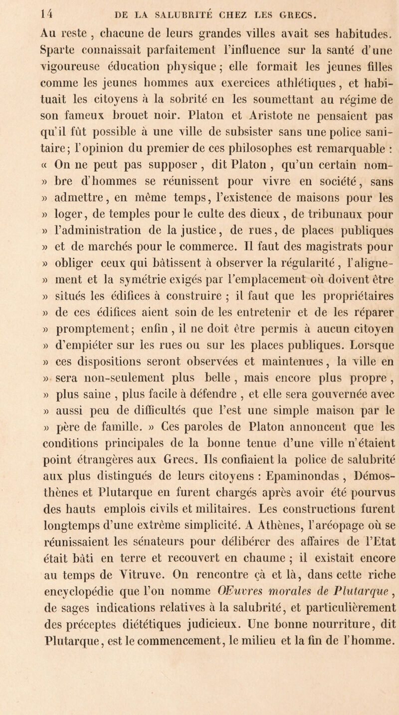 Au reste , chacune de leurs grandes villes avait ses habitudes. Sparte connaissait parfaitement l’influence sur la santé d’une vigoureuse éducation physique ; elle formait les jeunes fdles comme les jeunes hommes aux exercices athlétiques, et habi¬ tuait les citoyens à la sobrité en les soumettant au régime de son fameux brouet noir. Platon et Aristote ne pensaient pas qu’il fût possible à une ville de subsister sans une police sani¬ taire; l’opinion du premier de ces philosophes est remarquable : « On ne peut pas supposer , dit Platon , qu’un certain nom- » bre d’hommes se réunissent pour vivre en société, sans » admettre, en même temps, l’existence de maisons pour les » loger, de temples pour le culte des dieux , de tribunaux pour » l’administration de la justice, de rues, de places publiques » et de marchés pour le commerce. Il faut des magistrats pour » obliger ceux qui bâtissent à observer la régularité , l’aligne- » ment et la symétrie exigés par remplacement où doivent être » situés les édifices à construire ; il faut que les propriétaires » de ces édifices aient soin de les entretenir et de les réparer » promptement ; enfin , il ne doit être permis à aucun citoyen » d’empiéter sur les rues ou sur les places publiques. Lorsque » ces dispositions seront observées et maintenues, la ville en » sera non-seulement plus belle , mais encore plus propre , » plus saine , plus facile à défendre , et elle sera gouvernée avec » aussi peu de difficultés que l’est une simple maison par le » père de famille. » Ces paroles de Platon annoncent que les conditions principales de la bonne tenue d’une ville n’étaient point étrangères aux Grecs. Ils confiaient la police de salubrité aux plus distingués de leurs citoyens : Epaminondas , Démos- thènes et Plutarque en furent chargés après avoir été pourvus des hauts emplois civils et militaires. Les constructions furent longtemps d’une extrême simplicité. A Athènes, l’aréopage où se réunissaient les sénateurs pour délibérer des affaires de l’Etat était bâti en terre et recouvert en chaume ; il existait encore au temps de Vitruve. On rencontre çà et là, dans cette riche encyclopédie que l’on nomme OEuvres morales de Plutarque, de sages indications relatives à la salubrité, et particulièrement des préceptes diététiques judicieux. Une bonne nourriture, dit Plutarque, est le commencement, le milieu et la fin de l’homme.