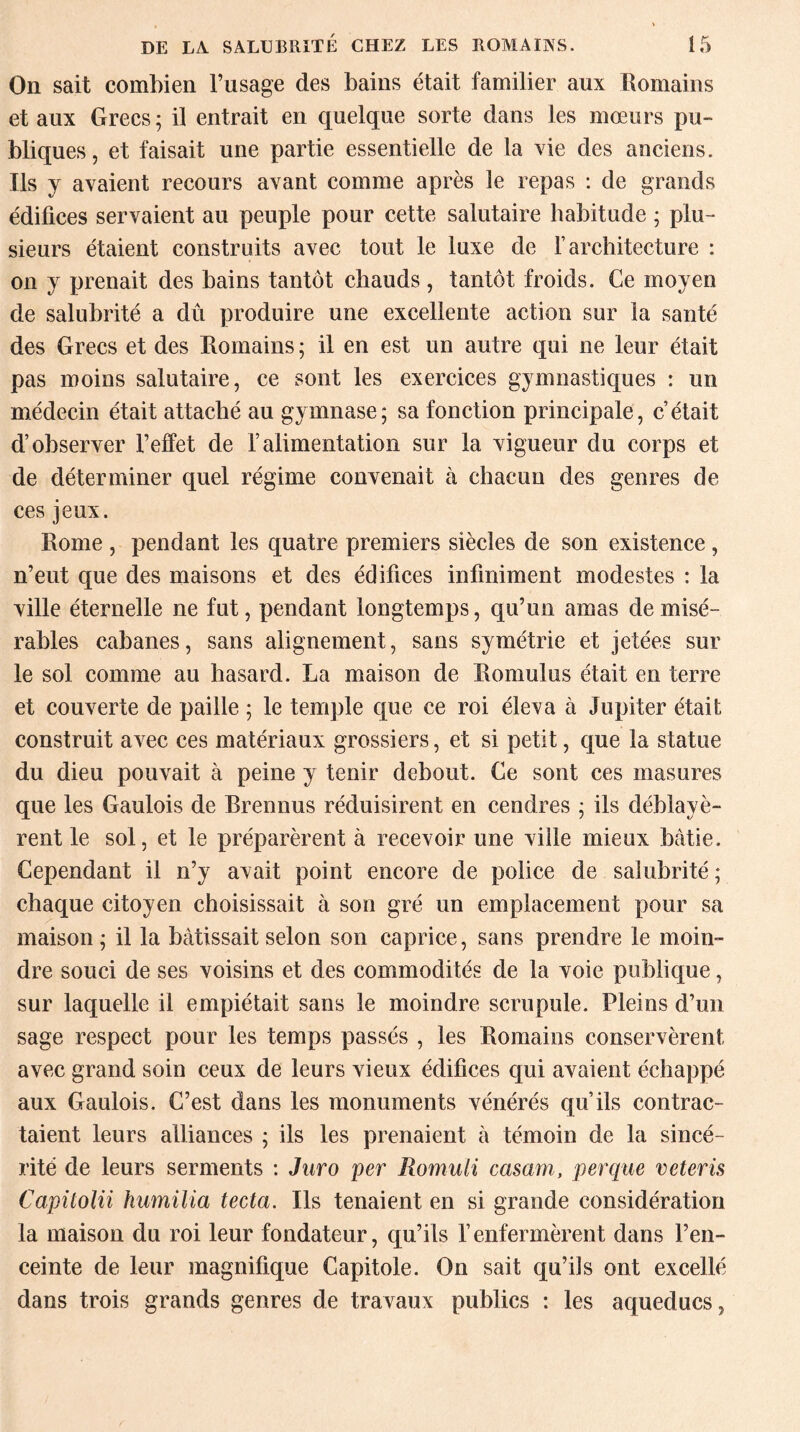 On sait combien l’usage des bains était familier aux Romains et aux Grecs; il entrait en quelque sorte dans les mœurs pu¬ bliques, et faisait une partie essentielle de la vie des anciens. Ils y avaient recours avant comme après le repas : de grands édifices servaient au peuple pour cette salutaire habitude ; plu¬ sieurs étaient construits avec tout le luxe de Y architecture : on y prenait des bains tantôt chauds , tantôt froids. Ce moyen de salubrité a dû produire une excellente action sur la santé des Grecs et des Romains ; il en est un autre qui ne leur était pas moins salutaire, ce sont les exercices gymnastiques : un médecin était attaché au gymnase; sa fonction principale, c’était d’observer l’effet de l’alimentation sur la vigueur du corps et de déterminer quel régime convenait à chacun des genres de ces jeux. Rome , pendant les quatre premiers siècles de son existence , n’eut que des maisons et des édifices infiniment modestes : la ville éternelle ne fut, pendant longtemps, qu’un amas de misé¬ rables cabanes, sans alignement, sans symétrie et jetées sur le sol comme au hasard. La maison de Eomulus était en terre et couverte de paille ; le temple que ce roi éleva à Jupiter était construit avec ces matériaux grossiers, et si petit, que la statue du dieu pouvait à peine y tenir debout. Ce sont ces masures que les Gaulois de Brennus réduisirent en cendres ; ils déblayè¬ rent le sol, et le préparèrent à recevoir une viile mieux bâtie. Cependant il n’y avait point encore de police de salubrité ; chaque citoyen choisissait à son gré un emplacement pour sa maison; il la bâtissait selon son caprice, sans prendre le moin¬ dre souci de ses voisins et des commodités de la voie publique, sur laquelle il empiétait sans le moindre scrupule. Pleins d’un sage respect pour les temps passés , les Romains conservèrent avec grand soin ceux de leurs vieux édifices qui avaient échappé aux Gaulois. C’est dans les monuments vénérés qu’ils contrac¬ taient leurs alliances ; ils les prenaient à témoin de la sincé¬ rité de leurs serments : Juro per Romuli casam, per que veteris Capitolii humilia tecta. Ils tenaient en si grande considération la maison du roi leur fondateur, qu’ils l’enfermèrent dans l’en¬ ceinte de leur magnifique Capitole. On sait qu’ils ont excellé dans trois grands genres de travaux publics : les aqueducs,