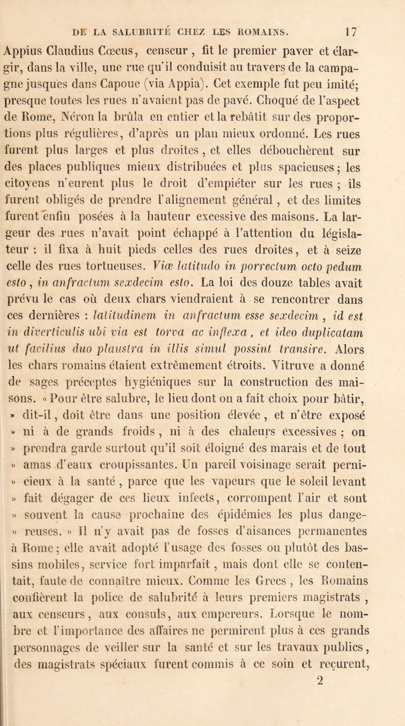 Àppius Glaudius Cœcus, censeur , fit le premier paver et élar¬ gir, dans la ville, une rue qu’il conduisit au travers de la campa¬ gne jusques dans Capoue (via Appia). Cet exemple fut peu imité; presque toutes les rues n’avaient pas de pavé. Choqué de l’aspect de Rome, Néron la brûla en entier et la rebâtit sur des propor¬ tions plus régulières, d’après un plan mieux ordonné. Les rues furent plus larges et plus droites , et elles débouchèrent sur des places publiques mieux distribuées et plus spacieuses ; les citoyens n’eurent plus le droit d’empiéter sur les rues ; ils furent obligés de prendre l’alignement général, et des limites furent enfin posées à la hauteur excessive des maisons. La lar¬ geur des rues n’avait point échappé à Fattention du législa¬ teur : il fixa à huit pieds celles des rues droites, et à seize celle des rues tortueuses. Viœ latitudo in porreclum octo pedum esto, in anfractum sexdecim esto. La loi des douze tables avait prévu le cas où deux chars viendraient à se rencontrer dans ces dernières : laiitudinem in anfractum esse sexdecim , id est in diverticulis ubi via est torva ac inftexa, et ideo duplicatam ut facilius duo plauslra in illis simul possint transire. Alors les chars romains étaient extrêmement étroits. Yitruve a donné de sages préceptes hygiéniques sur la construction des mai¬ sons. «Pour être salubre, le lieu dont on a fait choix pour bâtir, » dit-il, doit être dans une position élevée , et n’ètre exposé « ni à de grands froids , ni à des chaleurs excessives ; on « prendra garde surtout qu’il soit éloigné des marais et de tout « amas d’eaux croupissantes. Un pareil voisinage serait perni- » deux à la santé , parce que les vapeurs que le soleil levant » fait dégager de ces lieux infects, corrompent l’air et sont » souvent la cause prochaine des épidémies les plus dange- « reuses. « Il n’y avait pas de fosses d’aisances permanentes à Rome; elle avait adopté l’usage des fosses ou plutôt des bas¬ sins mobiles, service fort imparfait, mais dont elle se conten¬ tait, faute de connaître mieux. Comme les Grecs , les Romains confièrent la police de salubrité à leurs premiers magistrats , aux censeurs, aux consuls, aux empereurs. Lorsque le nom¬ bre et l’importance des affaires ne permirent plus à ces grands personnages de veiller sur la santé et sur les travaux publics, des magistrats spéciaux furent commis à ce soin et reçurent, 2