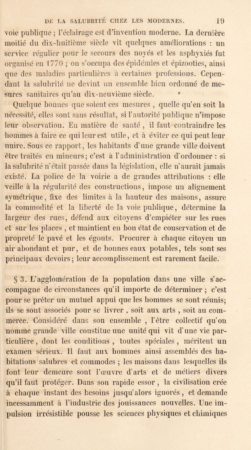 voie publique ; l’éclairage est d'invention moderne. La dernière moitié du dix-huitième siècle vit quelques améliorations : un service régulier pour le secours des noyés et les asphyxiés fut organisé en 1770 ; on s’occupa des épidémies et épizooties, ainsi que des maladies particulières à certaines professions. Cepen¬ dant la salubrité ne devint un ensemble bien ordonné de me¬ sures sanitaires qu’au dix-neuvième siècle. * Quelque bonnes que soient ces mesures , quelle qu’en soit la nécessité, elles sont sans résultat, si l’autorité publique n’impose leur observation. En matière de santé , il faut contraindre les hommes à faire ce qui leur est utile, et à éviter ce qui peut leur nuire. Sous ce rapport, les habitants d’une grande ville doivent être traités en mineurs; c’est à l’administration d’ordonner : si la salubrité n’était passée dans la législation, elle n’aurait jamais existé. La police de la voirie a de grandes attributions : elle veille à la régularité des constructions, impose un alignement symétrique, fixe des limites à la hauteur des maisons, assure la commodité et la liberté de la voie publique, détermine la largeur des rues, défend aux citoyens d’empiéter sur les rues et sur les places , et maintient en bon état de conservation et de propreté le pavé et les égouts. Procurer à chaque citoyen un air abondant et pur, et de bonnes eaux potables, tels sont ses principaux devoirs ; leur accomplissement est rarement facile. § 3. L’agglomération de la population dans une ville s’ac¬ compagne de circonstances qu’il importe de déterminer; c’est pour se prêter un mutuel appui que les hommes se sont réunis; ils se sont associés pour se livrer , soit aux arts , soit au com¬ merce. Considéré dans son ensemble , l’être collectif qu’on nomme grande ville constitue une unité qui vit d’une vie par¬ ticulière , dont les conditions , toutes spéciales , méritent un examen sérieux. Il faut aux hommes ainsi assemblés des ha¬ bitations salubres et commodes ; les maisons dans lesquelles ils font leur demeure sont l’œuvre d’arts et de métiers divers qu’il faut protéger. Dans son rapide essor, la civilisation crée à chaque instant des besoins jusqu’alors ignorés, et demande incessamment à l’industrie des jouissances nouvelles. Une im¬ pulsion irrésistible pousse les sciences physiques et chimiques