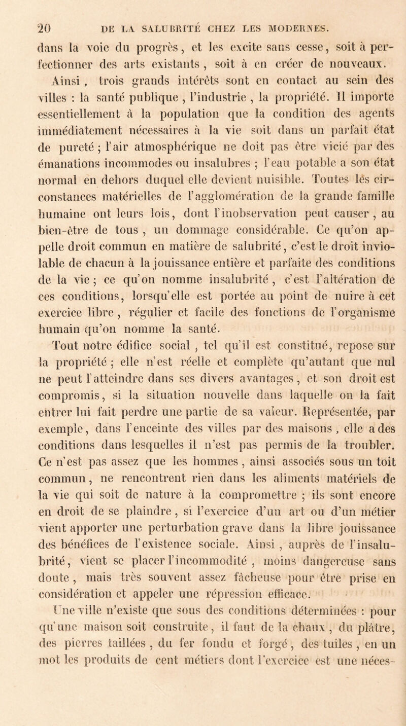 dans la voie du progrès, et les excite sans cesse, soit cà per¬ fectionner des arts existants, soit à en créer de nouveaux. Ainsi , trois grands intérêts sont en contact au sein des villes : la santé publique , l’industrie , la propriété. Tl importe essentiellement à la population que la condition des agents immédiatement nécessaires à la vie soit dans un parfait état de pureté ; l’air atmosphérique ne doit pas être vicié par des émanations incommodes ou insalubres ; l’eau potable a son état normal en dehors duquel elle devient nuisible. Toutes les cir¬ constances matérielles de F agglomération de la grande famille humaine ont leurs lois, dont l’inobservation peut causer, au bien-être de tous , un dommage considérable. Ce qu’on ap¬ pelle droit commun en matière de salubrité, c’est le droit invio¬ lable de chacun à la jouissance entière et parfaite des conditions de la vie; ce qu’on nomme insalubrité, c’est l’altération de ces conditions, lorsqu’elle est portée au point de nuire à cet exercice libre, régulier et facile des fonctions de l’organisme humain qu’on nomme la santé. Tout notre édifice social , tel qu’il est constitué, repose sur la propriété ; elle n’est réelle et complète qu’autant que nul ne peut Y atteindre dans ses divers avantages, et son droit est compromis, si la situation nouvelle dans laquelle on la fait entrer lui fait perdre une partie de sa valeur. Représentée, par exemple, dans l’enceinte des villes par des maisons , elle a des conditions dans lesquelles il n’est pas permis de la troubler. Ce n’est pas assez que les hommes , ainsi associés sous un toit commun, ne rencontrent rien dans les aliments matériels de la vie qui soit de nature à la compromettre ; ils sont encore en droit de se plaindre, si l’exercice d’un art ou d’un métier vient apporter une perturbation grave dans la libre jouissance des bénéfices de l’existence sociale. Ainsi , auprès de l’insalu¬ brité, vient se placer l’incommodité , moins dangereuse sans doute , mais très souvent assez fâcheuse pour être prise en considération et appeler une répression efficace. Une ville n’existe que sous des conditions déterminées : pour qu’une maison soit construite, il faut de la chaux , du plâtre, des pierres taillées , du fer fondu et forgé , des tuiles , en un mot les produits de cent métiers dont l'exercice est une néces-
