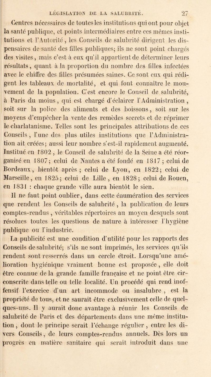 Centres nécessaires de toutes les institutions qui ont pour objet la santé publique, et points intermédiaires entre ces mêmes insti¬ tutions et l’Autorité , les Conseils de salubrité dirigent ies dis¬ pensaires de santé des filles publiques; ils ne sont point chargés des visites, mais c’est à eux qu’il appartient de déterminer leurs résultats, quant à la proportion du nombre des filles infectées avec le chiffre des filles présumées saines. Ce sont eux qui rédi¬ gent les tableaux de mortalité, et qui font connaître le mou¬ vement de la population. C’est encore le Conseil de salubrité, à Paris du moins, qui est chargé d’éclairer l’Administration, soit sur la police des aliments et des boissons, soit sur ies moyens d’empêcher la vente des remèdes secrets et de réprimer le charlatanisme. Telles sont les principales attributions de ces Conseils, l’une des plus utiles institutions que l’Administra¬ tion ait créées; aussi leur nombre s’est-il rapidement augmenté. Institué en Î802 , le Conseil de salubrité de la Seine a été réor¬ ganisé en 1807 ; celui de Nantes a été fondé en 1817 ; celui de Bordeaux, bientôt après; celui de Lyon, en 1822; celui de Marseille, en 1825; celui de Lille, en 1828; celui de Bouen, en 1831 : chaque grande ville aura bientôt le sien. Il ne faut point oublier, dans cette énumération des services que rendent les Conseils de salubrité , la publication de leurs comptes-rendus , véritables répertoires au moyen desquels sont résolues toutes les questions de nature à intéresser l’hygiène publique ou l’industrie. La publicité est une condition d’utilité pour les rapports des Conseils de salubrité; s’ils ne sont imprimés, les services qu’ils rendent sont resserrés dans un cercle étroit. Lorsqu’une amé¬ lioration hygiénique vraiment bonne est proposée, elle doit être connue de la grande famille française et ne point être cir¬ conscrite dans telle ou telle localité. Un procédé qui rend inof¬ fensif l’exercice d’un art incommode ou insalubre , est la propriété de tous, et ne saurait être exclusivement celle de quel¬ ques-uns. Il y aurait donc avantage à réunir les Conseils de salubrité de Paris et des départements dans une même institu¬ tion , dont le principe serait l’échange régulier , entre les di¬ vers Conseils, de leurs comptes-rendus annuels. Dès lors un progrès en matière sanitaire qui serait introduit dans une